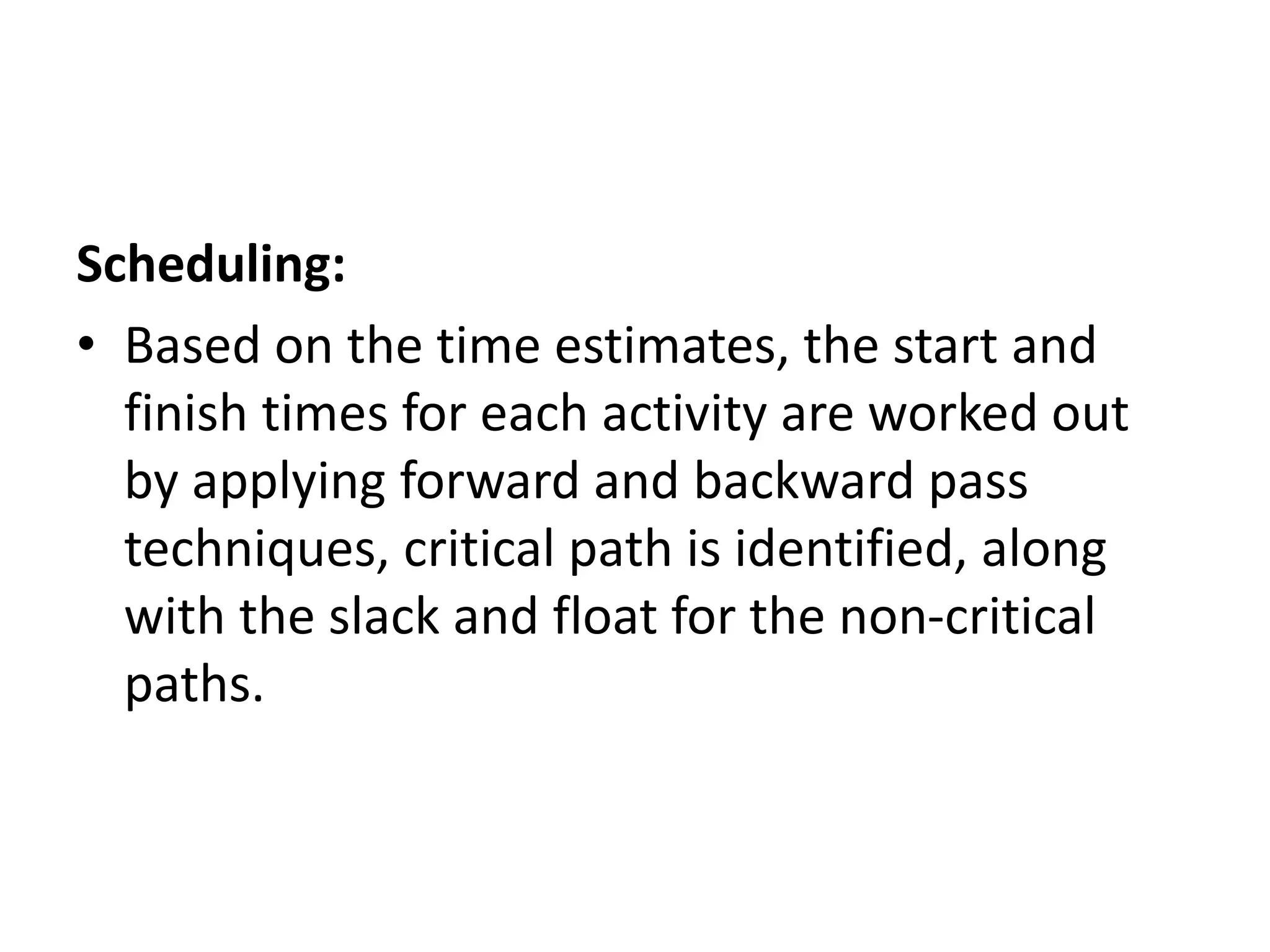 Scheduling:
• Based on the time estimates, the start and
finish times for each activity are worked out
by applying forward and backward pass
techniques, critical path is identified, along
with the slack and float for the non-critical
paths.
 