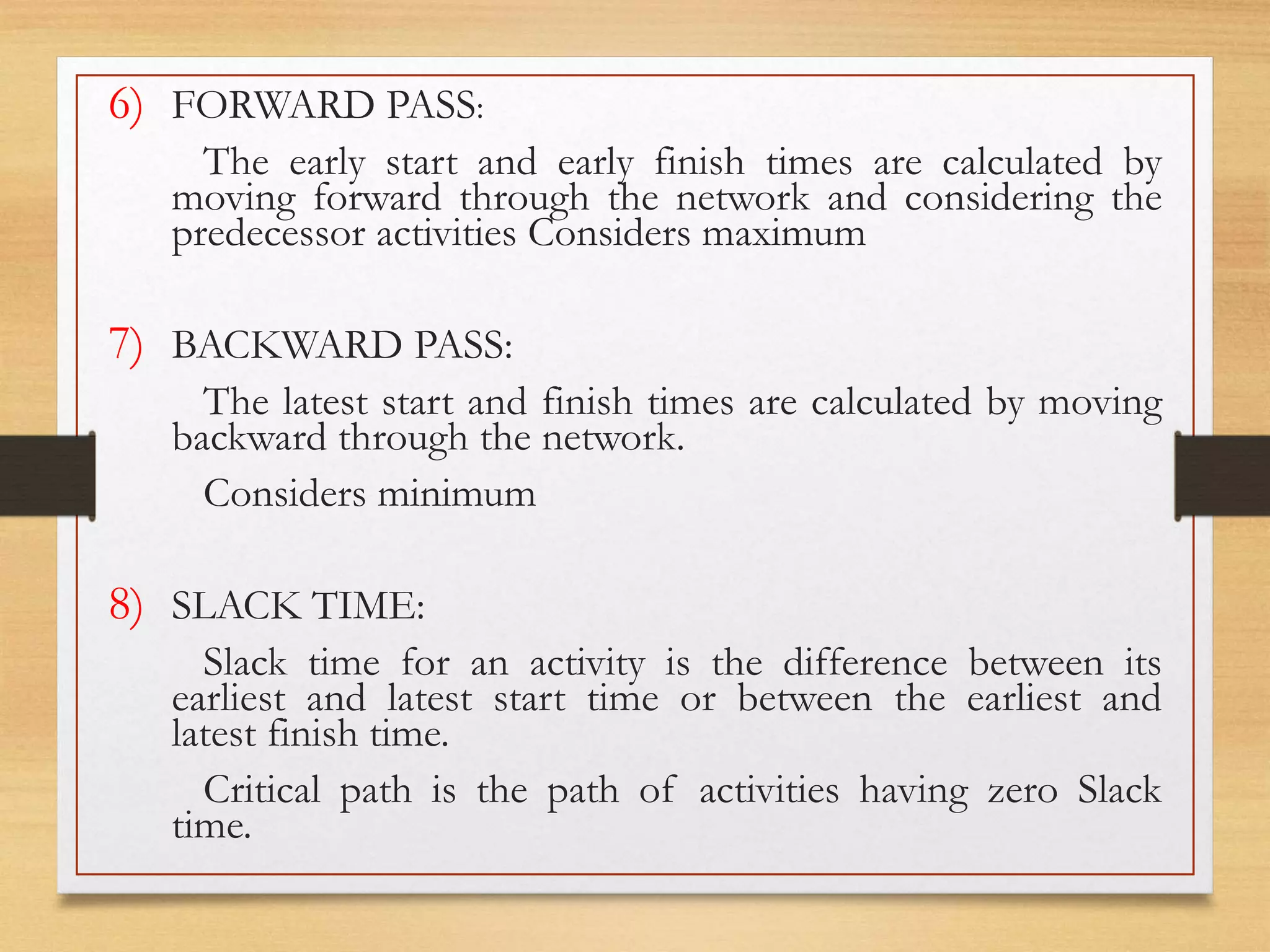6) FORWARD PASS:
The early start and early finish times are calculated by
moving forward through the network and considering the
predecessor activities Considers maximum
7) BACKWARD PASS:
The latest start and finish times are calculated by moving
backward through the network.
Considers minimum
8) SLACK TIME:
Slack time for an activity is the difference between its
earliest and latest start time or between the earliest and
latest finish time.
Critical path is the path of activities having zero Slack
time.
 