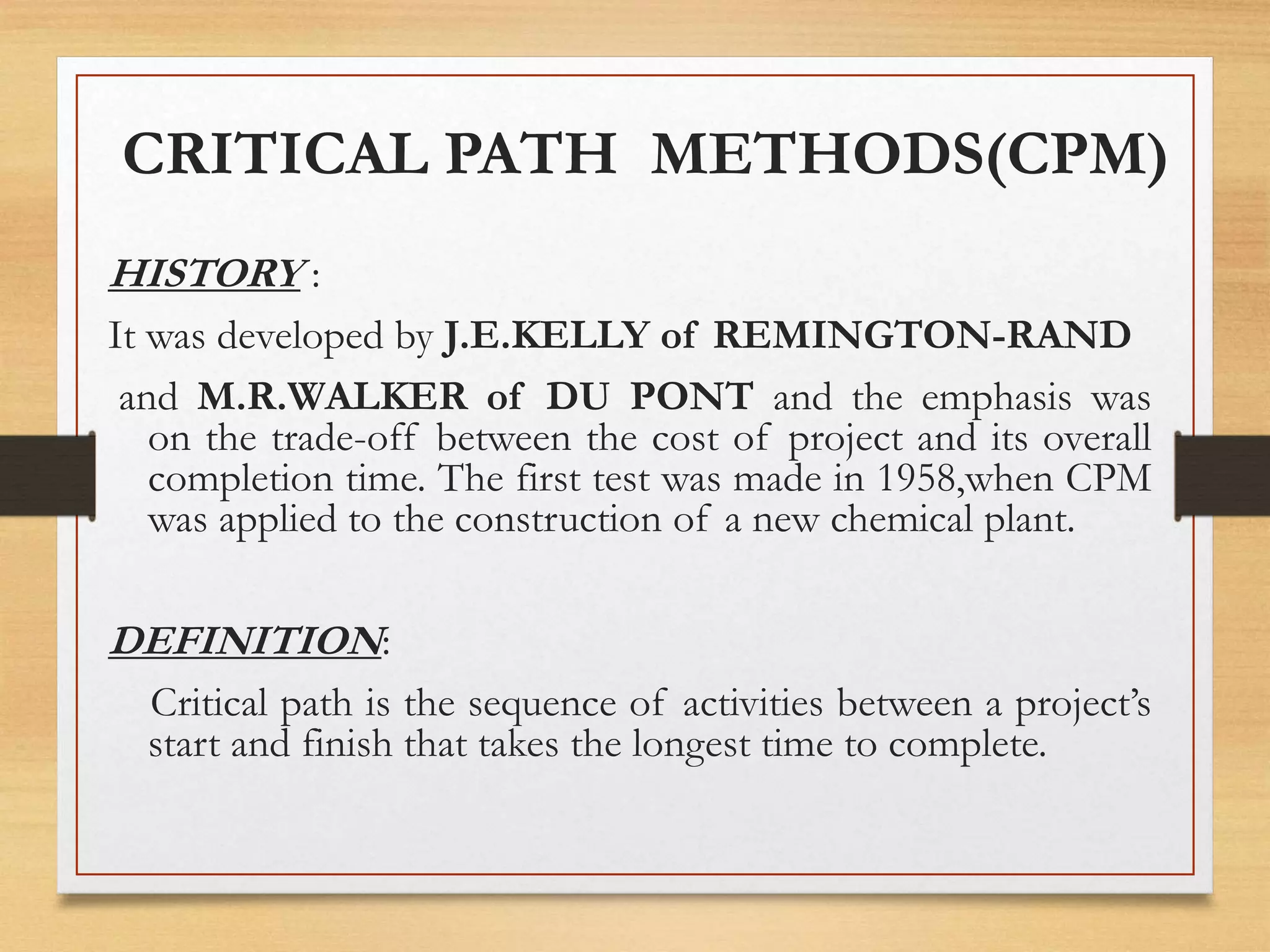 HISTORY :
It was developed by J.E.KELLY of REMINGTON-RAND
and M.R.WALKER of DU PONT and the emphasis was
on the trade-off between the cost of project and its overall
completion time. The first test was made in 1958,when CPM
was applied to the construction of a new chemical plant.
DEFINITION:
Critical path is the sequence of activities between a project’s
start and finish that takes the longest time to complete.
CRITICAL PATH METHODS(CPM)
 