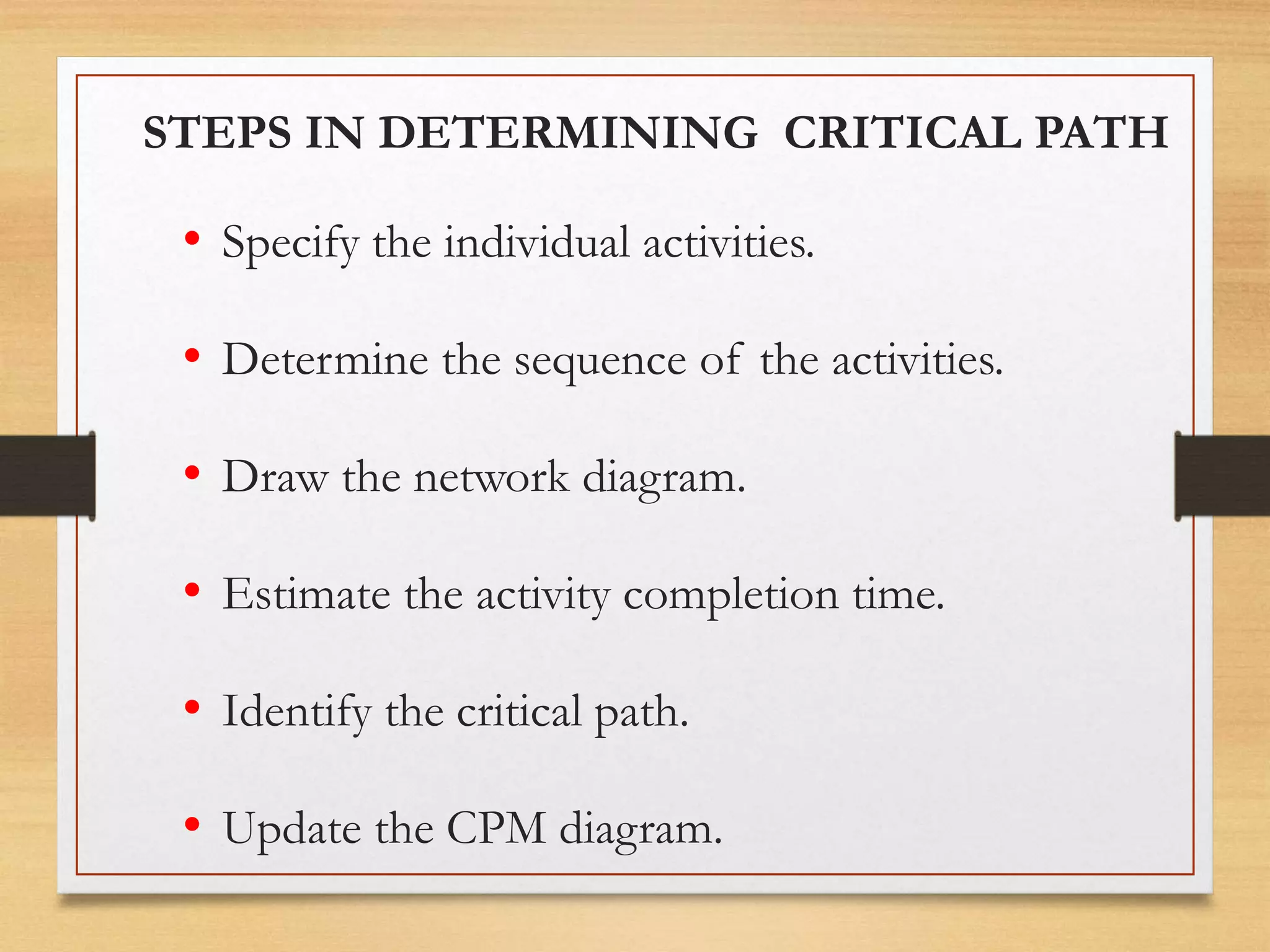 • Specify the individual activities.
• Determine the sequence of the activities.
• Draw the network diagram.
• Estimate the activity completion time.
• Identify the critical path.
• Update the CPM diagram.
STEPS IN DETERMINING CRITICAL PATH
 