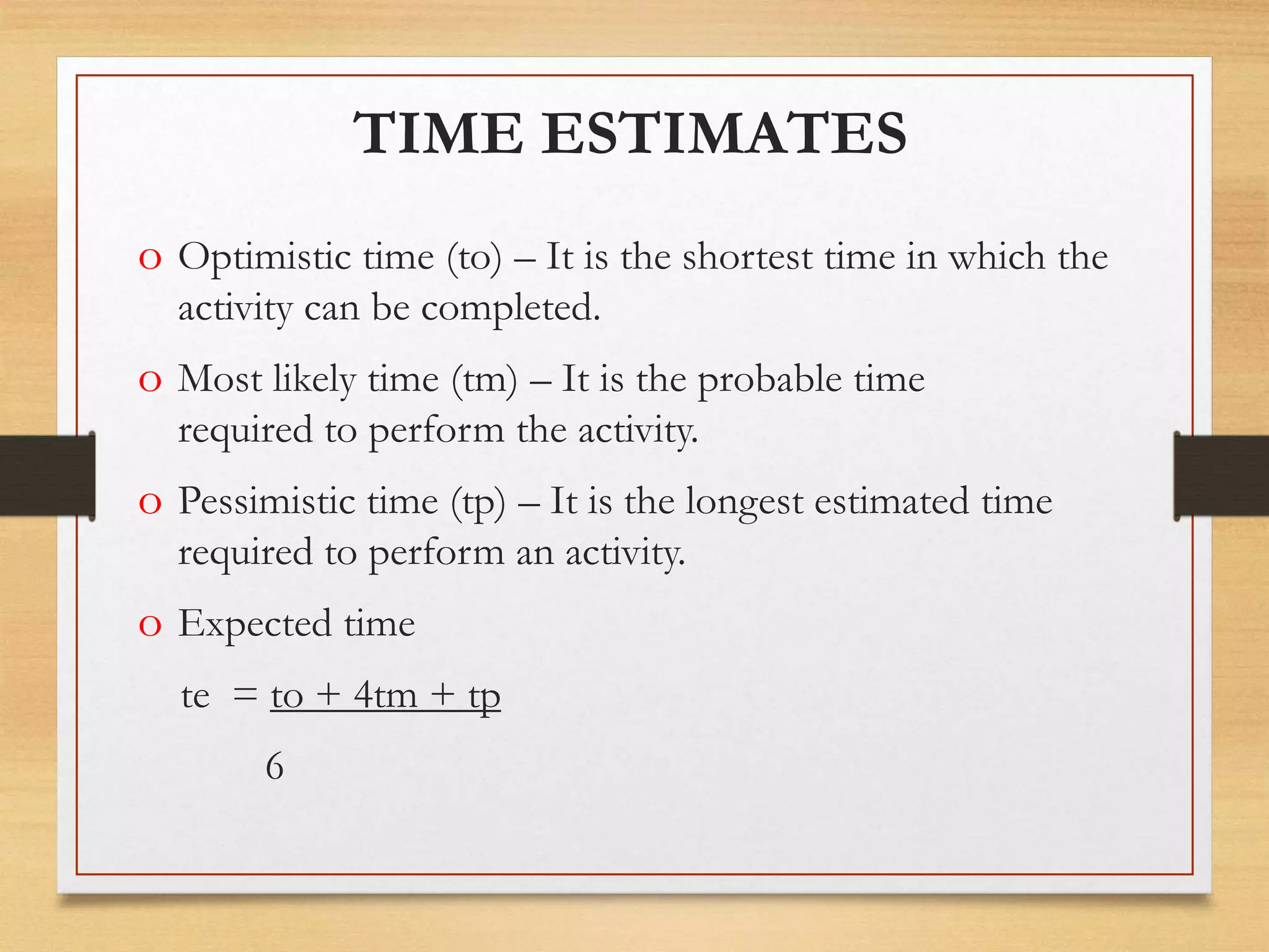 TIME ESTIMATES
o Optimistic time (to) – It is the shortest time in which the
activity can be completed.
o Most likely time (tm) – It is the probable time
required to perform the activity.
o Pessimistic time (tp) – It is the longest estimated time
required to perform an activity.
o Expected time
te = to + 4tm + tp
6
 