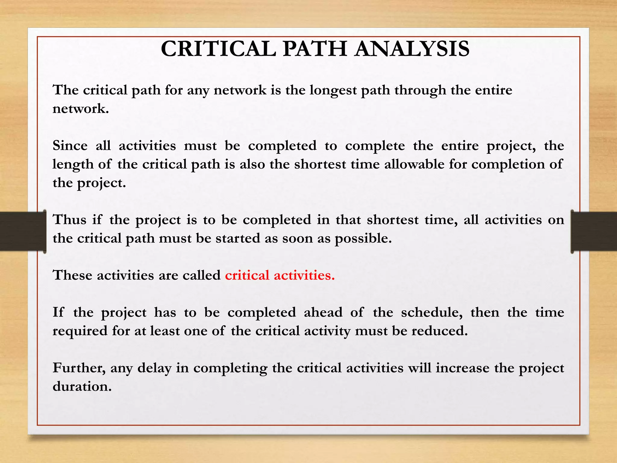 CRITICAL PATH ANALYSIS
The critical path for any network is the longest path through the entire
network.
Since all activities must be completed to complete the entire project, the
length of the critical path is also the shortest time allowable for completion of
the project.
Thus if the project is to be completed in that shortest time, all activities on
the critical path must be started as soon as possible.
These activities are called critical activities.
If the project has to be completed ahead of the schedule, then the time
required for at least one of the critical activity must be reduced.
Further, any delay in completing the critical activities will increase the project
duration.
 