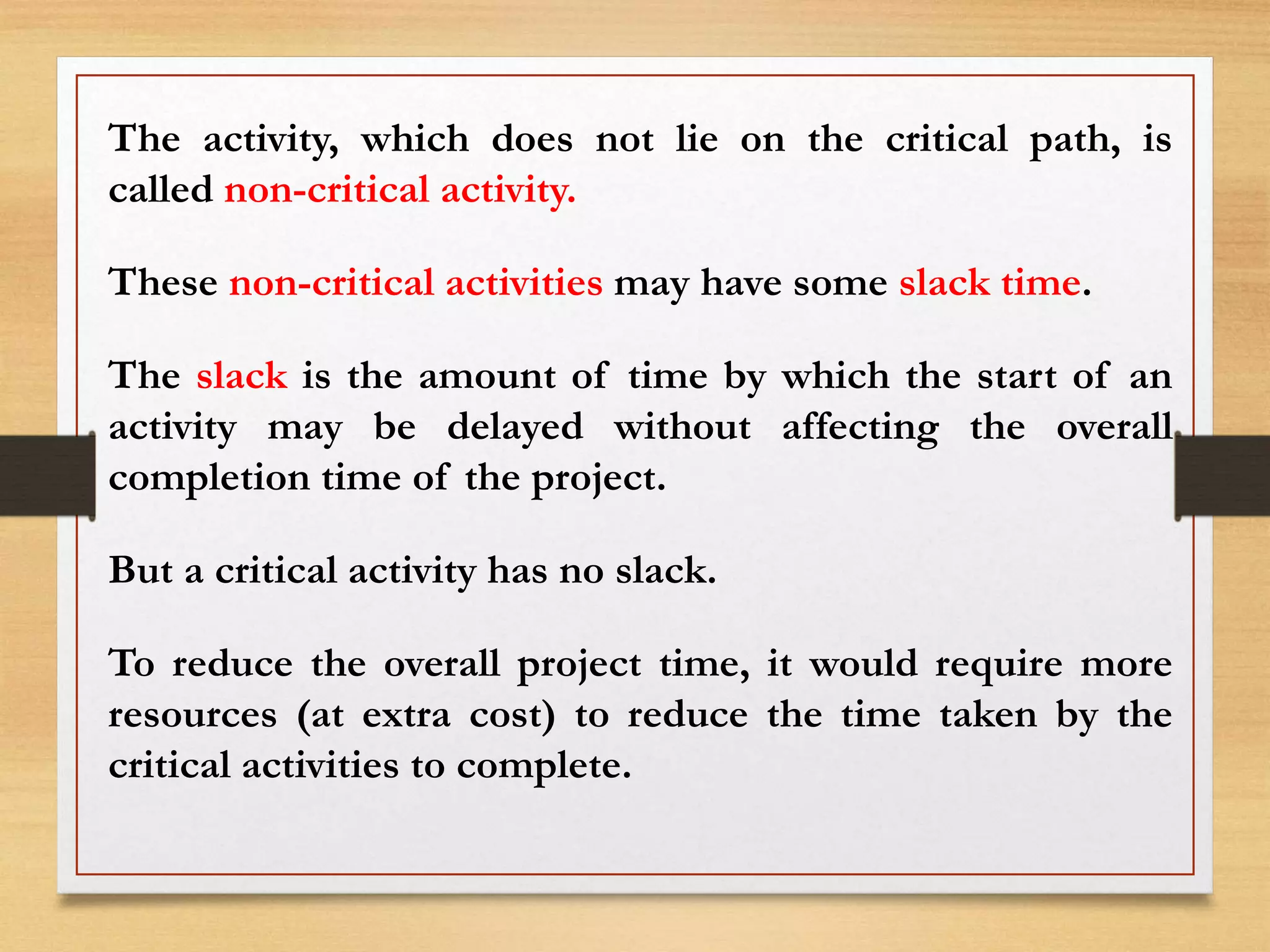 The activity, which does not lie on the critical path, is
called non-critical activity.
These non-critical activities may have some slack time.
The slack is the amount of time by which the start of an
activity may be delayed without affecting the overall
completion time of the project.
But a critical activity has no slack.
To reduce the overall project time, it would require more
resources (at extra cost) to reduce the time taken by the
critical activities to complete.
 