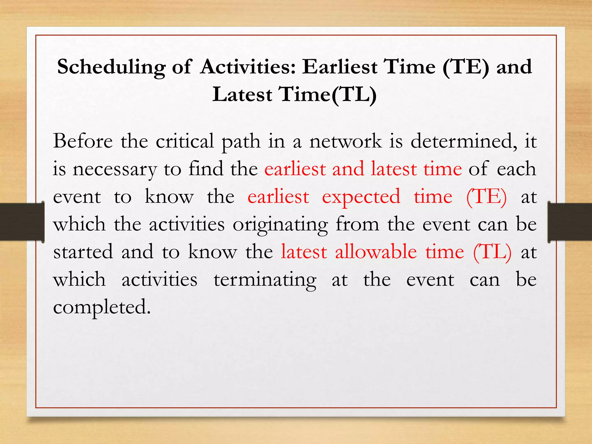Scheduling of Activities: Earliest Time (TE) and
Latest Time(TL)
Before the critical path in a network is determined, it
is necessary to find the earliest and latest time of each
event to know the earliest expected time (TE) at
which the activities originating from the event can be
started and to know the latest allowable time (TL) at
which activities terminating at the event can be
completed.
 