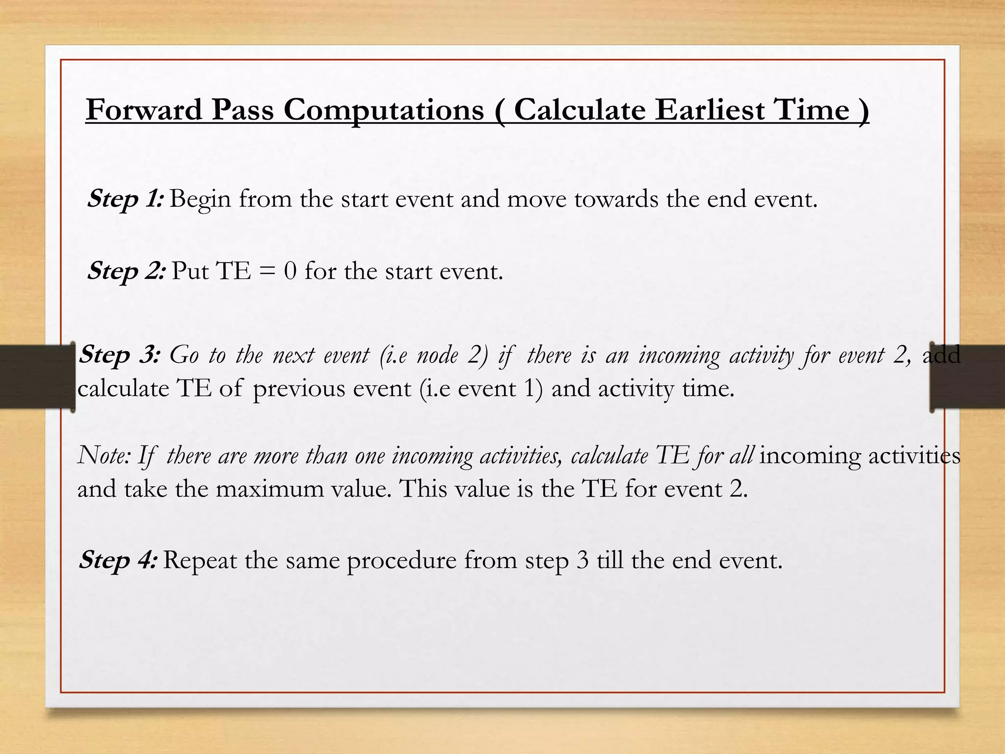 Forward Pass Computations ( Calculate Earliest Time )
Step 1: Begin from the start event and move towards the end event.
Step 2: Put TE = 0 for the start event.
Step 3: Go to the next event (i.e node 2) if there is an incoming activity for event 2, add
calculate TE of previous event (i.e event 1) and activity time.
Note: If there are more than one incoming activities, calculate TE for all incoming activities
and take the maximum value. This value is the TE for event 2.
Step 4: Repeat the same procedure from step 3 till the end event.
 
