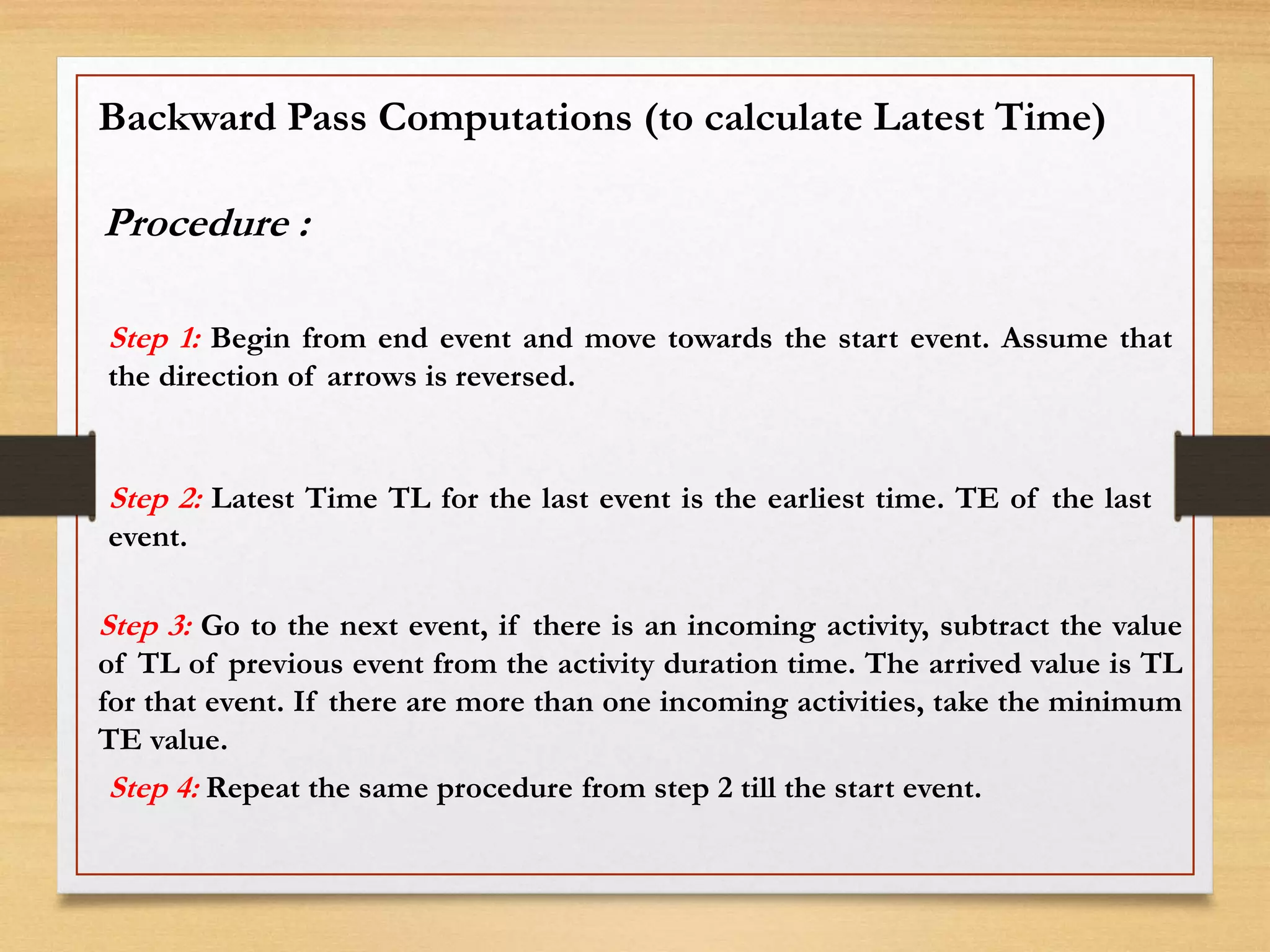 Backward Pass Computations (to calculate Latest Time)
Procedure :
Step 1: Begin from end event and move towards the start event. Assume that
the direction of arrows is reversed.
Step 2: Latest Time TL for the last event is the earliest time. TE of the last
event.
Step 3: Go to the next event, if there is an incoming activity, subtract the value
of TL of previous event from the activity duration time. The arrived value is TL
for that event. If there are more than one incoming activities, take the minimum
TE value.
Step 4: Repeat the same procedure from step 2 till the start event.
 