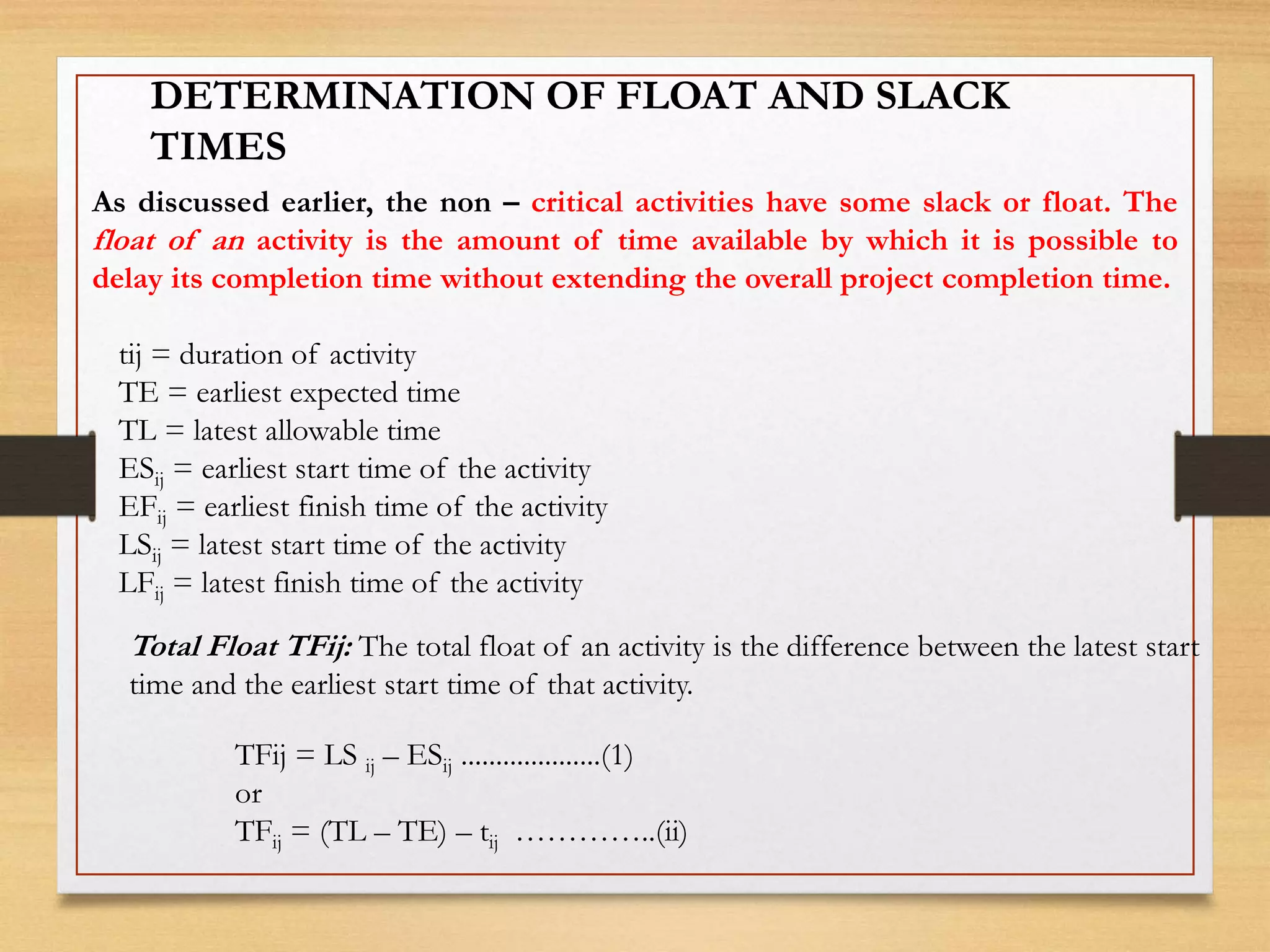 DETERMINATION OF FLOAT AND SLACK
TIMES
As discussed earlier, the non – critical activities have some slack or float. The
float of an activity is the amount of time available by which it is possible to
delay its completion time without extending the overall project completion time.
tij = duration of activity
TE = earliest expected time
TL = latest allowable time
ESij = earliest start time of the activity
EFij = earliest finish time of the activity
LSij = latest start time of the activity
LFij = latest finish time of the activity
Total Float TFij: The total float of an activity is the difference between the latest start
time and the earliest start time of that activity.
TFij = LS ij – ESij ....................(1)
or
TFij = (TL – TE) – tij …………..(ii)
 