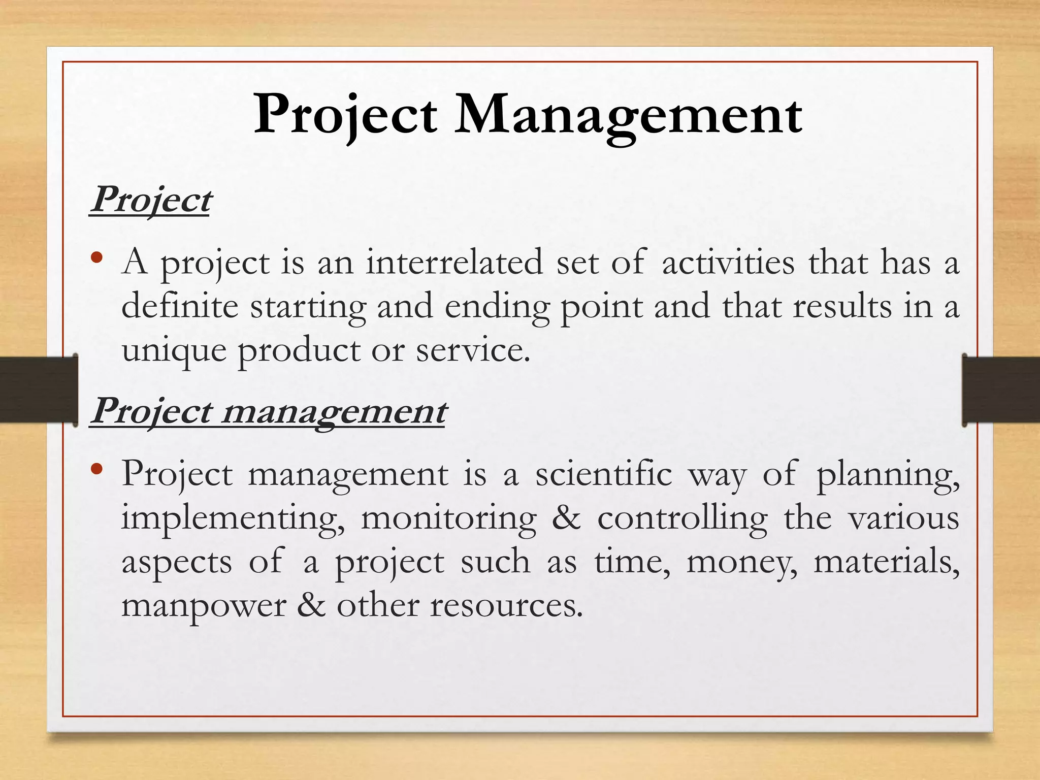 Project Management
Project
• A project is an interrelated set of activities that has a
definite starting and ending point and that results in a
unique product or service.
Project management
• Project management is a scientific way of planning,
implementing, monitoring & controlling the various
aspects of a project such as time, money, materials,
manpower & other resources.
 