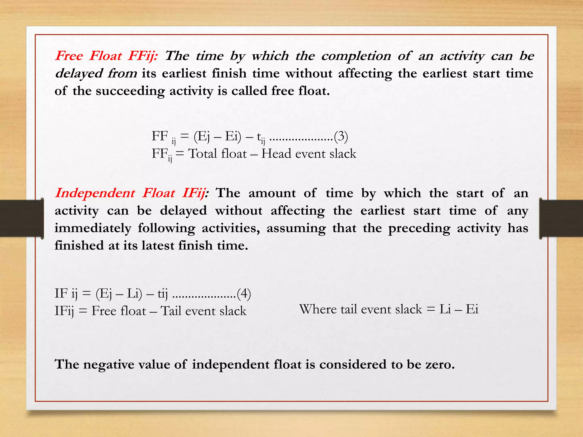 Free Float FFij: The time by which the completion of an activity can be
delayed from its earliest finish time without affecting the earliest start time
of the succeeding activity is called free float.
FF ij = (Ej – Ei) – tij ....................(3)
FFij = Total float – Head event slack
Independent Float IFij: The amount of time by which the start of an
activity can be delayed without affecting the earliest start time of any
immediately following activities, assuming that the preceding activity has
finished at its latest finish time.
IF ij = (Ej – Li) – tij ....................(4)
IFij = Free float – Tail event slack Where tail event slack = Li – Ei
The negative value of independent float is considered to be zero.
 