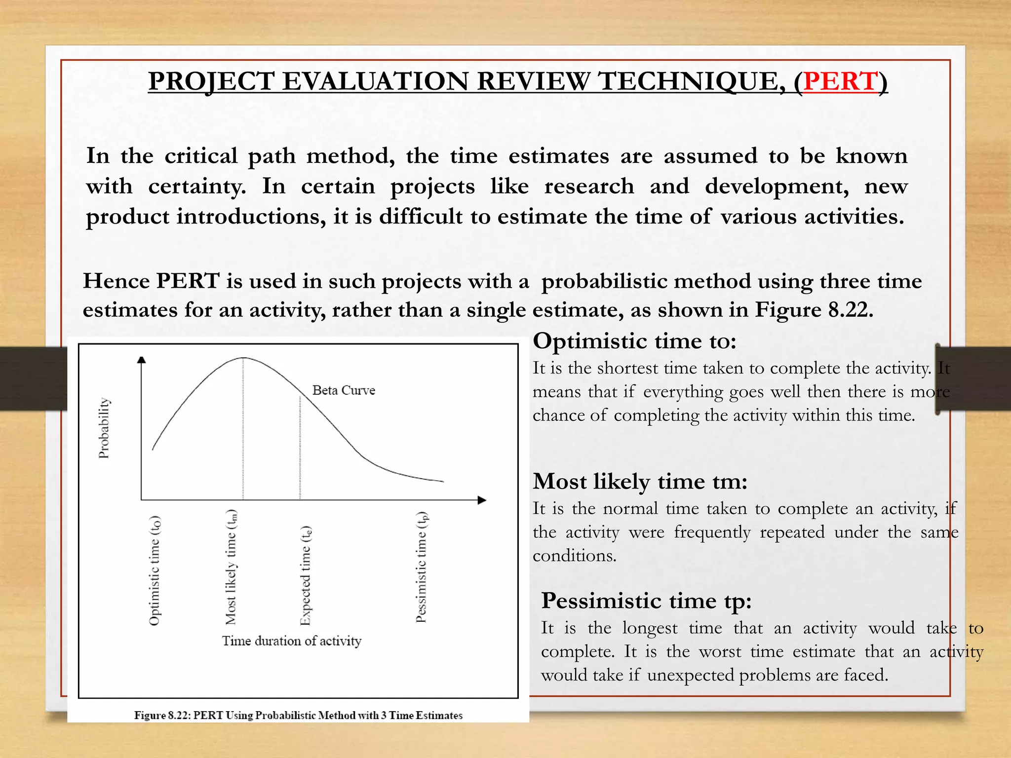 PROJECT EVALUATION REVIEW TECHNIQUE, (PERT)
In the critical path method, the time estimates are assumed to be known
with certainty. In certain projects like research and development, new
product introductions, it is difficult to estimate the time of various activities.
Hence PERT is used in such projects with a probabilistic method using three time
estimates for an activity, rather than a single estimate, as shown in Figure 8.22.
Optimistic time tO:
It is the shortest time taken to complete the activity. It
means that if everything goes well then there is more
chance of completing the activity within this time.
Most likely time tm:
It is the normal time taken to complete an activity, if
the activity were frequently repeated under the same
conditions.
Pessimistic time tp:
It is the longest time that an activity would take to
complete. It is the worst time estimate that an activity
would take if unexpected problems are faced.
 