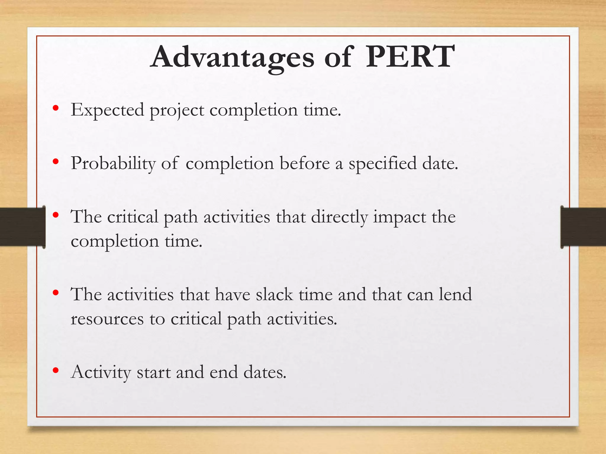 Advantages of PERT
• Expected project completion time.
• Probability of completion before a specified date.
• The critical path activities that directly impact the
completion time.
• The activities that have slack time and that can lend
resources to critical path activities.
• Activity start and end dates.
 