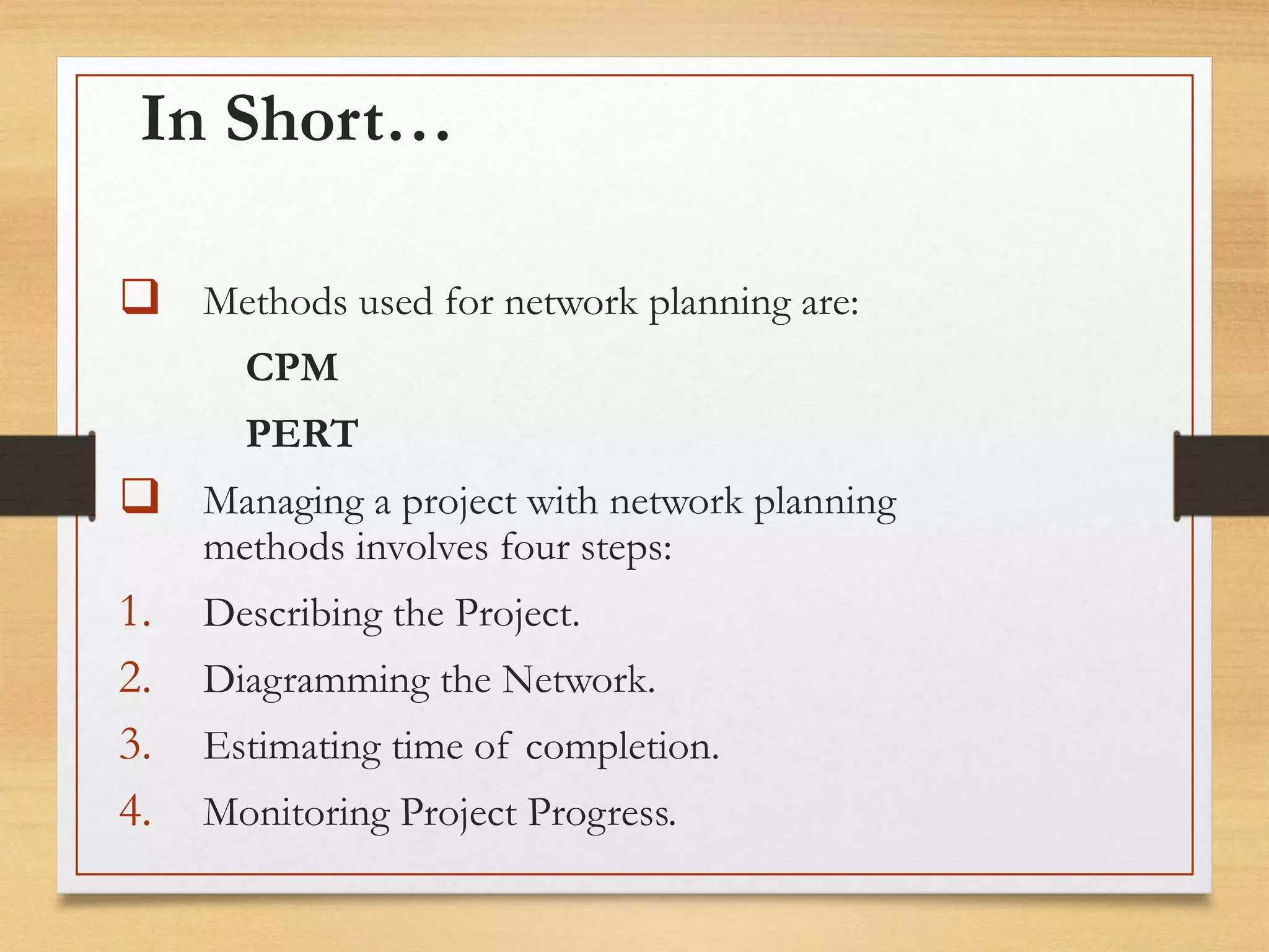 In Short…
 Methods used for network planning are:
CPM
PERT
 Managing a project with network planning
methods involves four steps:
1. Describing the Project.
2. Diagramming the Network.
3. Estimating time of completion.
4. Monitoring Project Progress.
 