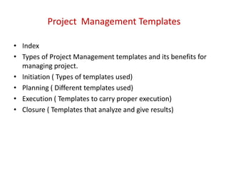 Project Management Templates
• Index
• Types of Project Management templates and its benefits for
managing project.
• Initiation ( Types of templates used)
• Planning ( Different templates used)
• Execution ( Templates to carry proper execution)
• Closure ( Templates that analyze and give results)
 