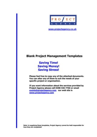 www.projectagency.co.uk
Blank Project Management Templates
Saving Time!
Saving Money!
Saving Stress!
Please feel free to copy any of the attached documents.
You can alter any of them to suit the needs of your
specific project or organisation.
If you want information about the services provided by
Project Agency please call 0208 446 7766 or email
events@projectagency.com our web site is
www.projectagency.com
Note: in supplying these templates, Project Agency cannot be held responsible for
how they are completed!
 