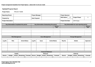 Project management templates from Project Agency – please alter to suit your needs
Project Agency Tele: 020 8446 7766
www.projectagency.co.uk
13
Highlight/Progress Report
Project Name: PROJECT NAME
Reporting Period: Project Manager: Project Sponsor:
RAG Status R Project Phase: 0
Prepared by: Date Prepared:
Project Description: Project End Date: dd/mm/yyyy
Key Deliverables Completed this period Key Deliverables Outstanding this period Key Deliverables for next reporting period
Delivery
Date
Delivery
Date
Risk Management Issue Management Change Management
Log No Risk Action/Status Log No Issue Action/Status Req No Details Approved
Financial Statement
Capital Revenue External
Source Budget Actual Remaining Forecast Source Budget Actual Remaining Forecast Source Budget Actual Remaining Forecast
0 0 0
 
