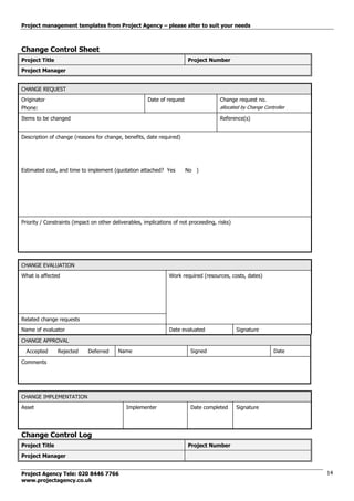 Project management templates from Project Agency – please alter to suit your needs
Project Agency Tele: 020 8446 7766
www.projectagency.co.uk
14
Change Control Sheet
Project Title Project Number
Project Manager
CHANGE REQUEST
Originator
Phone:
Date of request Change request no.
allocated by Change Controller
Items to be changed Reference(s)
Description of change (reasons for change, benefits, date required)
Estimated cost, and time to implement (quotation attached? Yes No )
Priority / Constraints (impact on other deliverables, implications of not proceeding, risks)
CHANGE EVALUATION
What is affected Work required (resources, costs, dates)
Related change requests
Name of evaluator Date evaluated Signature
CHANGE APPROVAL
Accepted Rejected Deferred Name Signed Date
Comments
CHANGE IMPLEMENTATION
Asset Implementer Date completed Signature
Change Control Log
Project Title Project Number
Project Manager
 