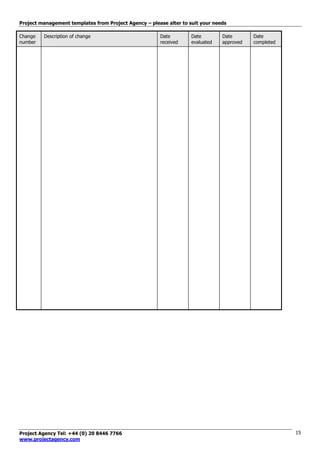 Project management templates from Project Agency – please alter to suit your needs
Project Agency Tel: +44 (0) 20 8446 7766
www.projectagency.com
15
Change
number
Description of change Date
received
Date
evaluated
Date
approved
Date
completed
 