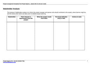 Project management templates from Project Agency – please alter to suit your needs
Project Agency Tel: +44 (0) 20 8446 7766
www.projectagency.com
4
Stakeholder Analysis
The purpose of stakeholder analysis is to inform the project manager and sponsor who should contribute to the project, where barriers might be,
and the actions that need to be taken prior to detailed project planning.
Stakeholder Their interest or
requirement from the
project
What the project needs
from them
Perceived attitudes
and/or risks
Actions to take
 