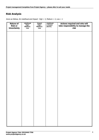 Project management templates from Project Agency – please alter to suit your needs
Project Agency Tele: 020 8446 7766
www.projectagency.co.uk
8
Risk Analysis
Score as follows, for Likelihood and Impact: High = 3, Medium = 2, Low = 1
Nature of
Risk or
Uncertainty
Likelihood
High/
Medium/
Low
Impact
High/
Medium/
Low
Likelihood
x Impact
[Score]
Actions required and who will
take responsibility to manage the
risk
 