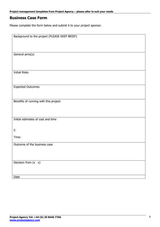 Project management templates from Project Agency – please alter to suit your needs
Project Agency Tel: +44 (0) 20 8446 7766
www.projectagency.com
9
Business Case Form
Please complete the form below and submit it to your project sponsor.
Background to the project (PLEASE KEEP BRIEF)
General aims(s)
Initial Risks
Expected Outcomes
Benefits of running with this project
Initial estimates of cost and time
£:
Time:
Outcome of the business case
Decision from (x x)
Date
 