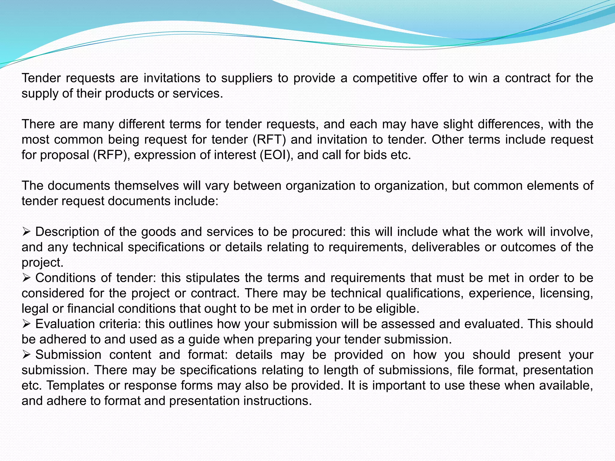 Tender requests are invitations to suppliers to provide a competitive offer to win a contract for the
supply of their products or services.
There are many different terms for tender requests, and each may have slight differences, with the
most common being request for tender (RFT) and invitation to tender. Other terms include request
for proposal (RFP), expression of interest (EOI), and call for bids etc.
The documents themselves will vary between organization to organization, but common elements of
tender request documents include:
 Description of the goods and services to be procured: this will include what the work will involve,
and any technical specifications or details relating to requirements, deliverables or outcomes of the
project.
 Conditions of tender: this stipulates the terms and requirements that must be met in order to be
considered for the project or contract. There may be technical qualifications, experience, licensing,
legal or financial conditions that ought to be met in order to be eligible.
 Evaluation criteria: this outlines how your submission will be assessed and evaluated. This should
be adhered to and used as a guide when preparing your tender submission.
 Submission content and format: details may be provided on how you should present your
submission. There may be specifications relating to length of submissions, file format, presentation
etc. Templates or response forms may also be provided. It is important to use these when available,
and adhere to format and presentation instructions.
 