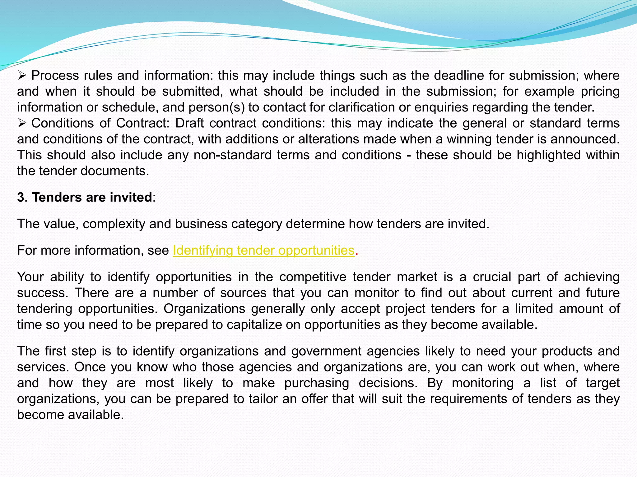  Process rules and information: this may include things such as the deadline for submission; where
and when it should be submitted, what should be included in the submission; for example pricing
information or schedule, and person(s) to contact for clarification or enquiries regarding the tender.
 Conditions of Contract: Draft contract conditions: this may indicate the general or standard terms
and conditions of the contract, with additions or alterations made when a winning tender is announced.
This should also include any non-standard terms and conditions - these should be highlighted within
the tender documents.
3. Tenders are invited:
The value, complexity and business category determine how tenders are invited.
For more information, see Identifying tender opportunities.
Your ability to identify opportunities in the competitive tender market is a crucial part of achieving
success. There are a number of sources that you can monitor to find out about current and future
tendering opportunities. Organizations generally only accept project tenders for a limited amount of
time so you need to be prepared to capitalize on opportunities as they become available.
The first step is to identify organizations and government agencies likely to need your products and
services. Once you know who those agencies and organizations are, you can work out when, where
and how they are most likely to make purchasing decisions. By monitoring a list of target
organizations, you can be prepared to tailor an offer that will suit the requirements of tenders as they
become available.
 