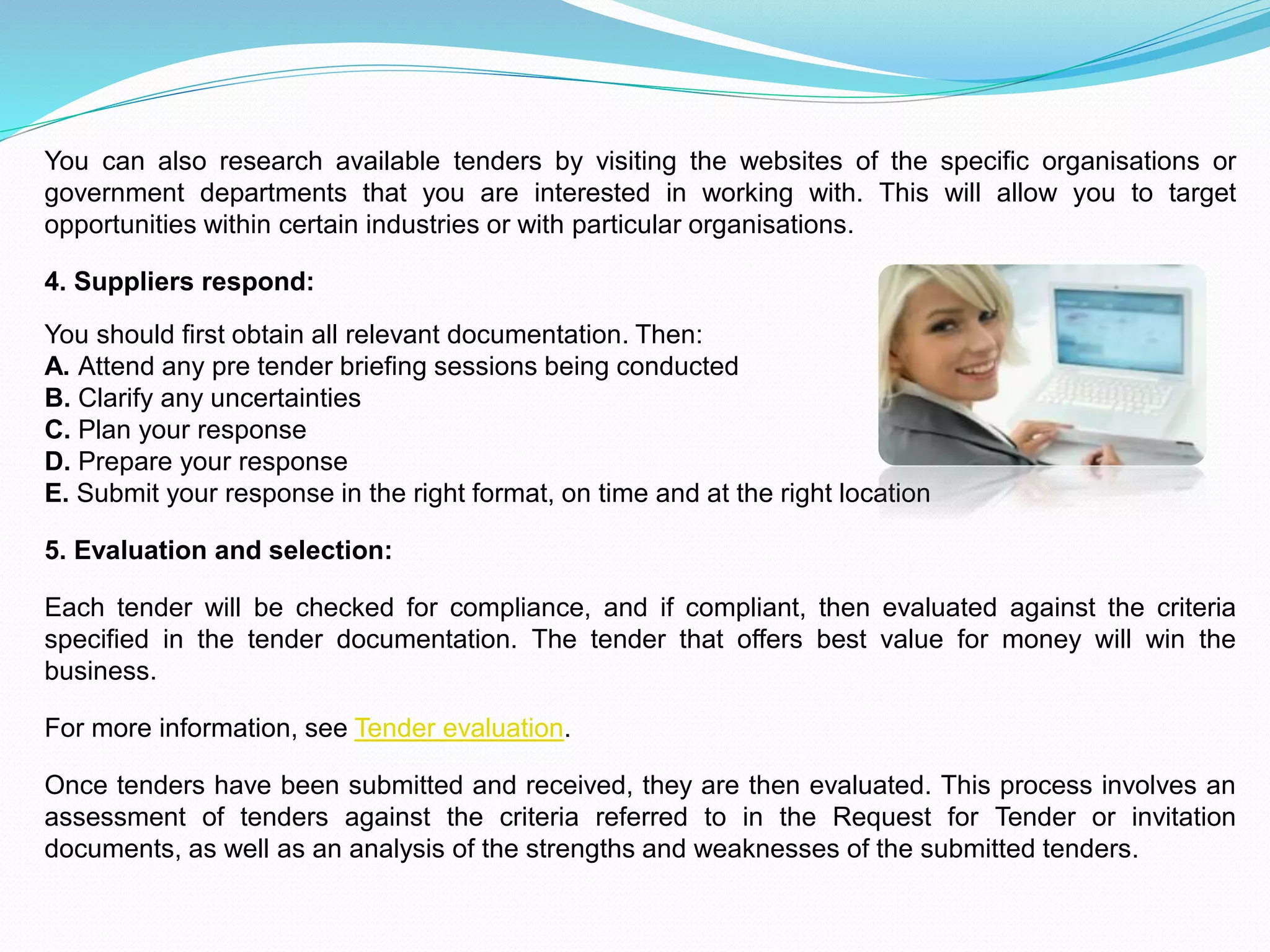 You can also research available tenders by visiting the websites of the specific organisations or
government departments that you are interested in working with. This will allow you to target
opportunities within certain industries or with particular organisations.
4. Suppliers respond:
You should first obtain all relevant documentation. Then:
A. Attend any pre tender briefing sessions being conducted
B. Clarify any uncertainties
C. Plan your response
D. Prepare your response
E. Submit your response in the right format, on time and at the right location
5. Evaluation and selection:
Each tender will be checked for compliance, and if compliant, then evaluated against the criteria
specified in the tender documentation. The tender that offers best value for money will win the
business.
For more information, see Tender evaluation.
Once tenders have been submitted and received, they are then evaluated. This process involves an
assessment of tenders against the criteria referred to in the Request for Tender or invitation
documents, as well as an analysis of the strengths and weaknesses of the submitted tenders.
 