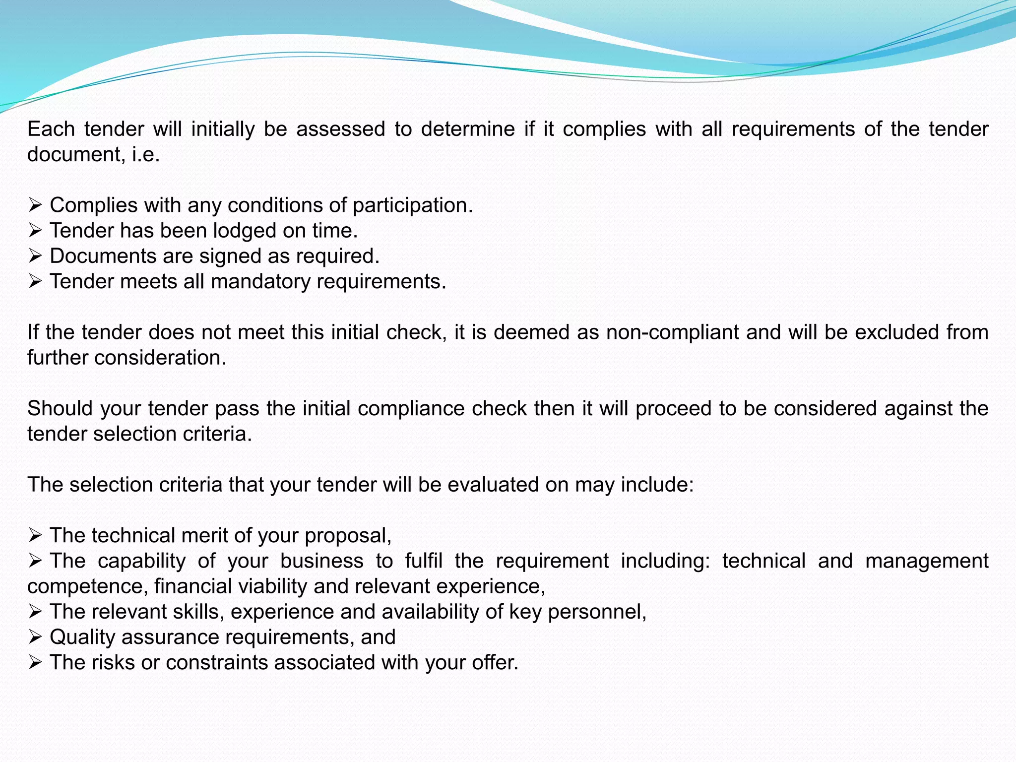 Each tender will initially be assessed to determine if it complies with all requirements of the tender
document, i.e.
 Complies with any conditions of participation.
 Tender has been lodged on time.
 Documents are signed as required.
 Tender meets all mandatory requirements.
If the tender does not meet this initial check, it is deemed as non-compliant and will be excluded from
further consideration.
Should your tender pass the initial compliance check then it will proceed to be considered against the
tender selection criteria.
The selection criteria that your tender will be evaluated on may include:
 The technical merit of your proposal,
 The capability of your business to fulfil the requirement including: technical and management
competence, financial viability and relevant experience,
 The relevant skills, experience and availability of key personnel,
 Quality assurance requirements, and
 The risks or constraints associated with your offer.
 