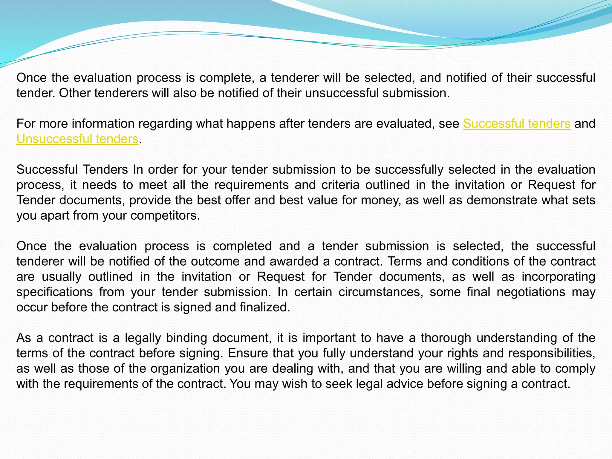 Once the evaluation process is complete, a tenderer will be selected, and notified of their successful
tender. Other tenderers will also be notified of their unsuccessful submission.
For more information regarding what happens after tenders are evaluated, see Successful tenders and
Unsuccessful tenders.
Successful Tenders In order for your tender submission to be successfully selected in the evaluation
process, it needs to meet all the requirements and criteria outlined in the invitation or Request for
Tender documents, provide the best offer and best value for money, as well as demonstrate what sets
you apart from your competitors.
Once the evaluation process is completed and a tender submission is selected, the successful
tenderer will be notified of the outcome and awarded a contract. Terms and conditions of the contract
are usually outlined in the invitation or Request for Tender documents, as well as incorporating
specifications from your tender submission. In certain circumstances, some final negotiations may
occur before the contract is signed and finalized.
As a contract is a legally binding document, it is important to have a thorough understanding of the
terms of the contract before signing. Ensure that you fully understand your rights and responsibilities,
as well as those of the organization you are dealing with, and that you are willing and able to comply
with the requirements of the contract. You may wish to seek legal advice before signing a contract.
 