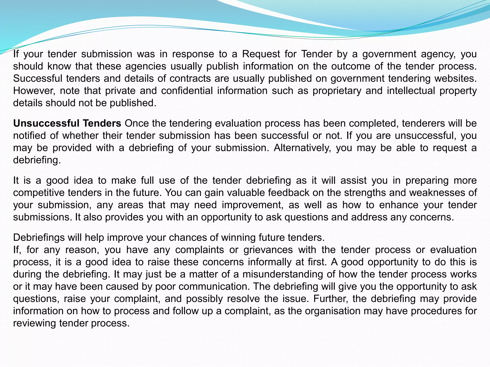 If your tender submission was in response to a Request for Tender by a government agency, you
should know that these agencies usually publish information on the outcome of the tender process.
Successful tenders and details of contracts are usually published on government tendering websites.
However, note that private and confidential information such as proprietary and intellectual property
details should not be published.
Unsuccessful Tenders Once the tendering evaluation process has been completed, tenderers will be
notified of whether their tender submission has been successful or not. If you are unsuccessful, you
may be provided with a debriefing of your submission. Alternatively, you may be able to request a
debriefing.
It is a good idea to make full use of the tender debriefing as it will assist you in preparing more
competitive tenders in the future. You can gain valuable feedback on the strengths and weaknesses of
your submission, any areas that may need improvement, as well as how to enhance your tender
submissions. It also provides you with an opportunity to ask questions and address any concerns.
Debriefings will help improve your chances of winning future tenders.
If, for any reason, you have any complaints or grievances with the tender process or evaluation
process, it is a good idea to raise these concerns informally at first. A good opportunity to do this is
during the debriefing. It may just be a matter of a misunderstanding of how the tender process works
or it may have been caused by poor communication. The debriefing will give you the opportunity to ask
questions, raise your complaint, and possibly resolve the issue. Further, the debriefing may provide
information on how to process and follow up a complaint, as the organisation may have procedures for
reviewing tender process.
 
