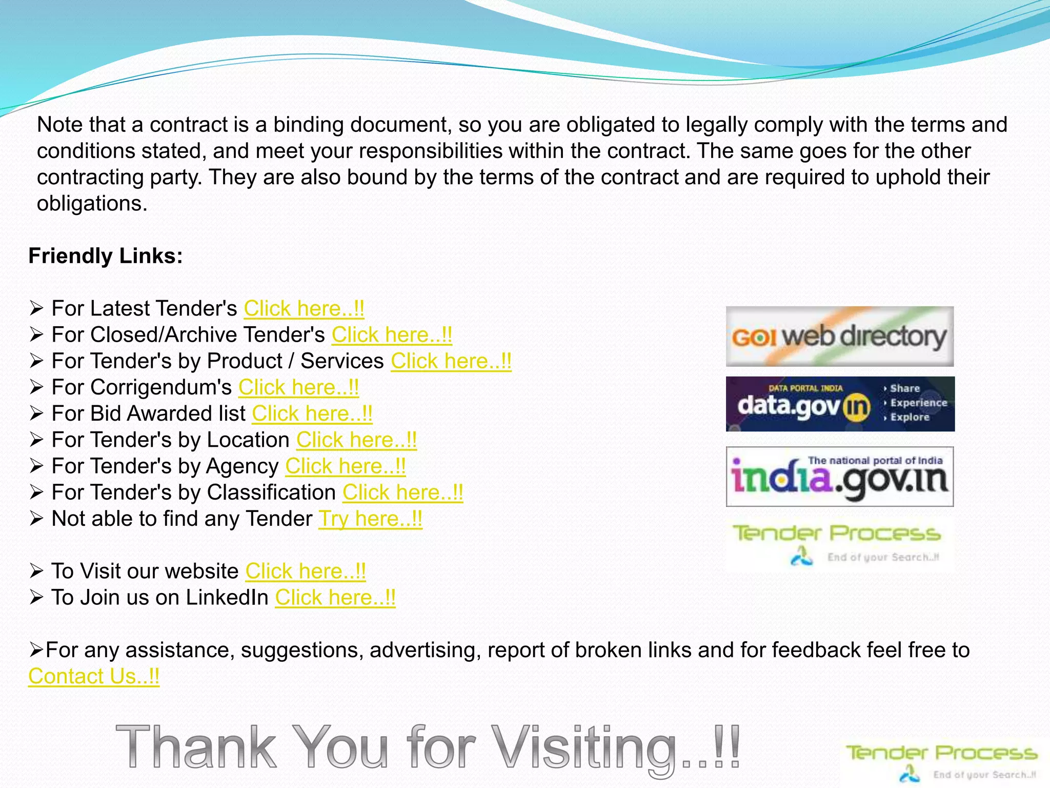 Note that a contract is a binding document, so you are obligated to legally comply with the terms and
conditions stated, and meet your responsibilities within the contract. The same goes for the other
contracting party. They are also bound by the terms of the contract and are required to uphold their
obligations.
Friendly Links:
 For Latest Tender's Click here..!!
 For Closed/Archive Tender's Click here..!!
 For Tender's by Product / Services Click here..!!
 For Corrigendum's Click here..!!
 For Bid Awarded list Click here..!!
 For Tender's by Location Click here..!!
 For Tender's by Agency Click here..!!
 For Tender's by Classification Click here..!!
 Not able to find any Tender Try here..!!
 To Visit our website Click here..!!
 To Join us on LinkedIn Click here..!!
For any assistance, suggestions, advertising, report of broken links and for feedback feel free to
Contact Us..!!
 