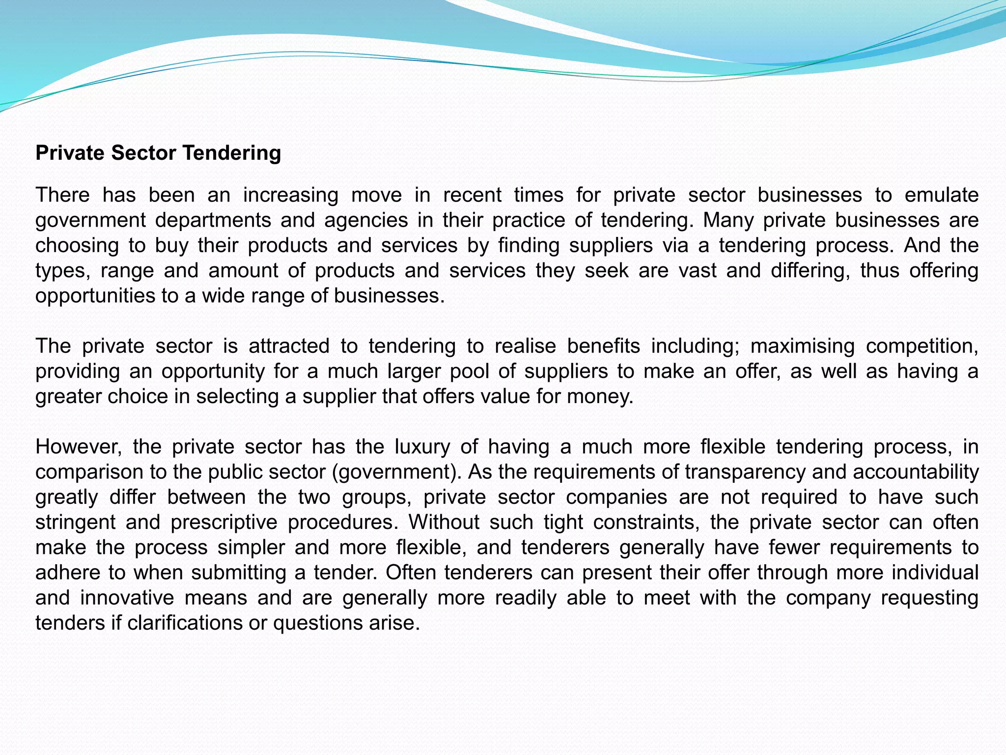Private Sector Tendering
There has been an increasing move in recent times for private sector businesses to emulate
government departments and agencies in their practice of tendering. Many private businesses are
choosing to buy their products and services by finding suppliers via a tendering process. And the
types, range and amount of products and services they seek are vast and differing, thus offering
opportunities to a wide range of businesses.
The private sector is attracted to tendering to realise benefits including; maximising competition,
providing an opportunity for a much larger pool of suppliers to make an offer, as well as having a
greater choice in selecting a supplier that offers value for money.
However, the private sector has the luxury of having a much more flexible tendering process, in
comparison to the public sector (government). As the requirements of transparency and accountability
greatly differ between the two groups, private sector companies are not required to have such
stringent and prescriptive procedures. Without such tight constraints, the private sector can often
make the process simpler and more flexible, and tenderers generally have fewer requirements to
adhere to when submitting a tender. Often tenderers can present their offer through more individual
and innovative means and are generally more readily able to meet with the company requesting
tenders if clarifications or questions arise.
 