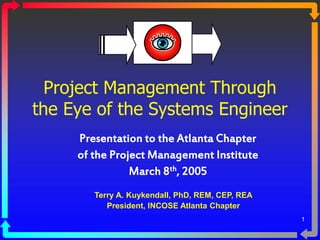1
Project Management Through
the Eye of the Systems Engineer
Presentation to the Atlanta Chapter
of the Project Management Institute
March 8th, 2005
Terry A. Kuykendall, PhD, REM, CEP, REA
President, INCOSE Atlanta Chapter
 