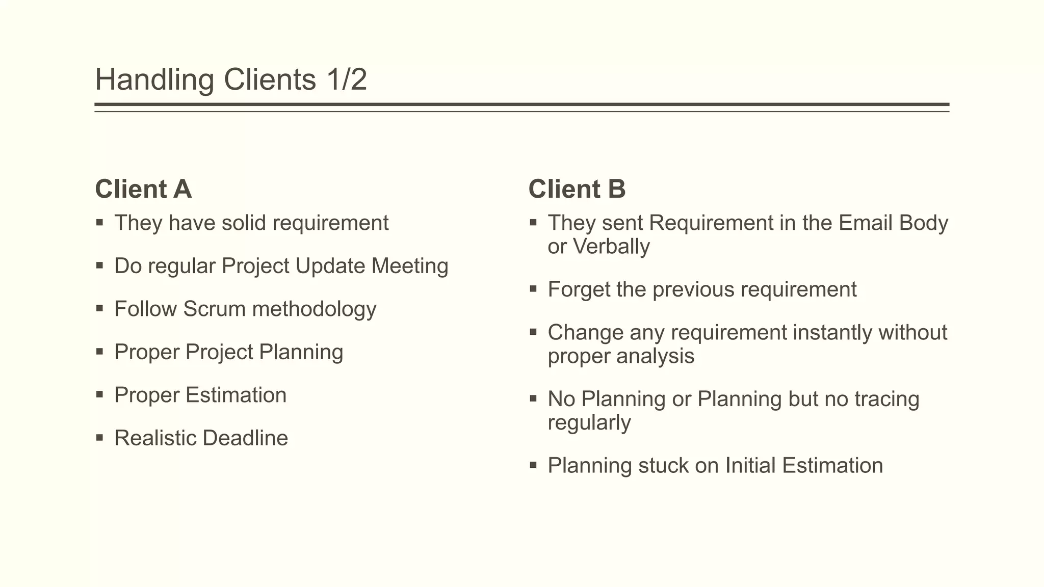 Handling Clients 1/2
Client A
 They have solid requirement
 Do regular Project Update Meeting
 Follow Scrum methodology
 Proper Project Planning
 Proper Estimation
 Realistic Deadline
Client B
 They sent Requirement in the Email Body
or Verbally
 Forget the previous requirement
 Change any requirement instantly without
proper analysis
 No Planning or Planning but no tracing
regularly
 Planning stuck on Initial Estimation
 