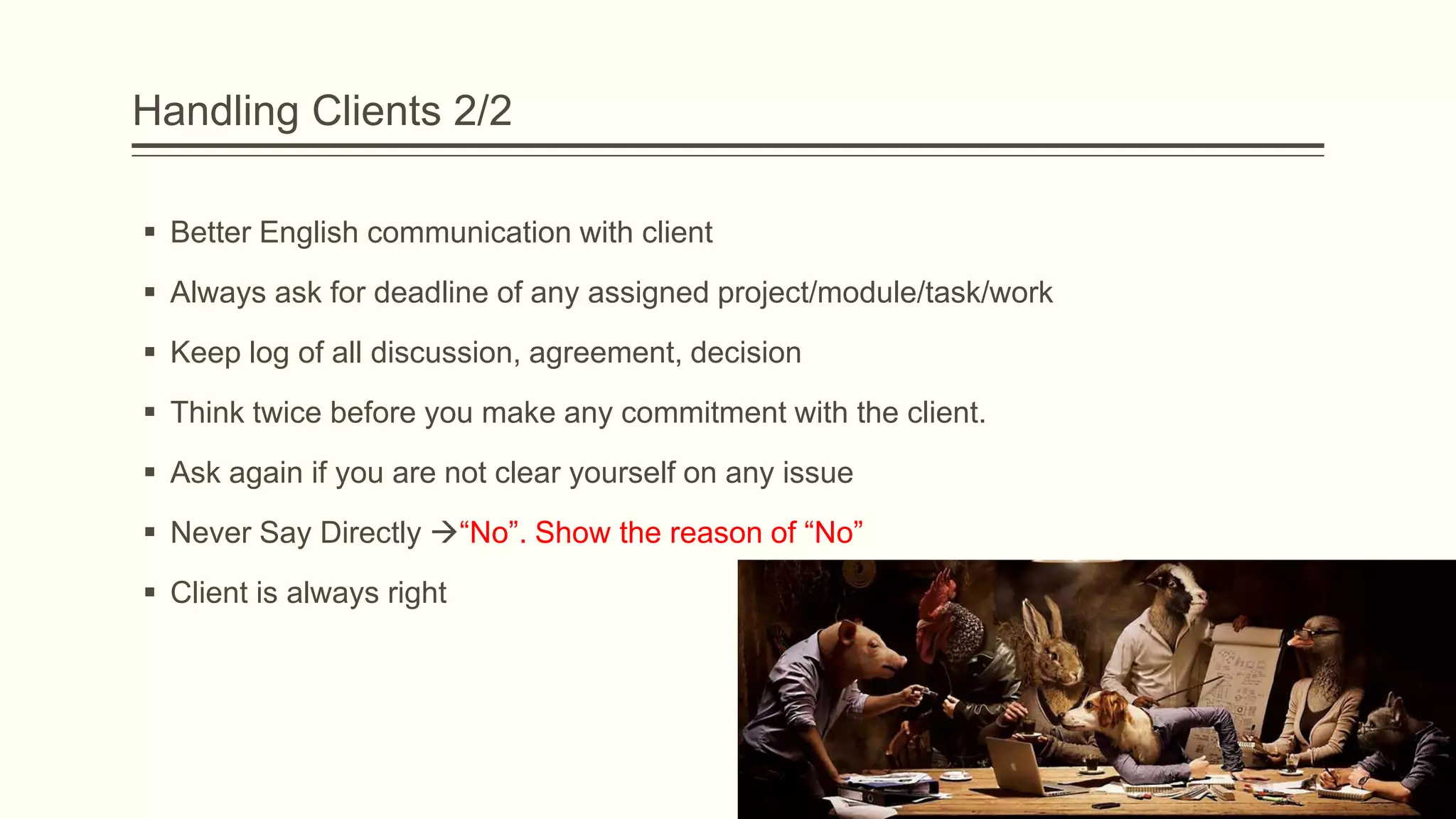 Handling Clients 2/2
 Better English communication with client
 Always ask for deadline of any assigned project/module/task/work
 Keep log of all discussion, agreement, decision
 Think twice before you make any commitment with the client.
 Ask again if you are not clear yourself on any issue
 Never Say Directly “No”. Show the reason of “No”
 Client is always right
 