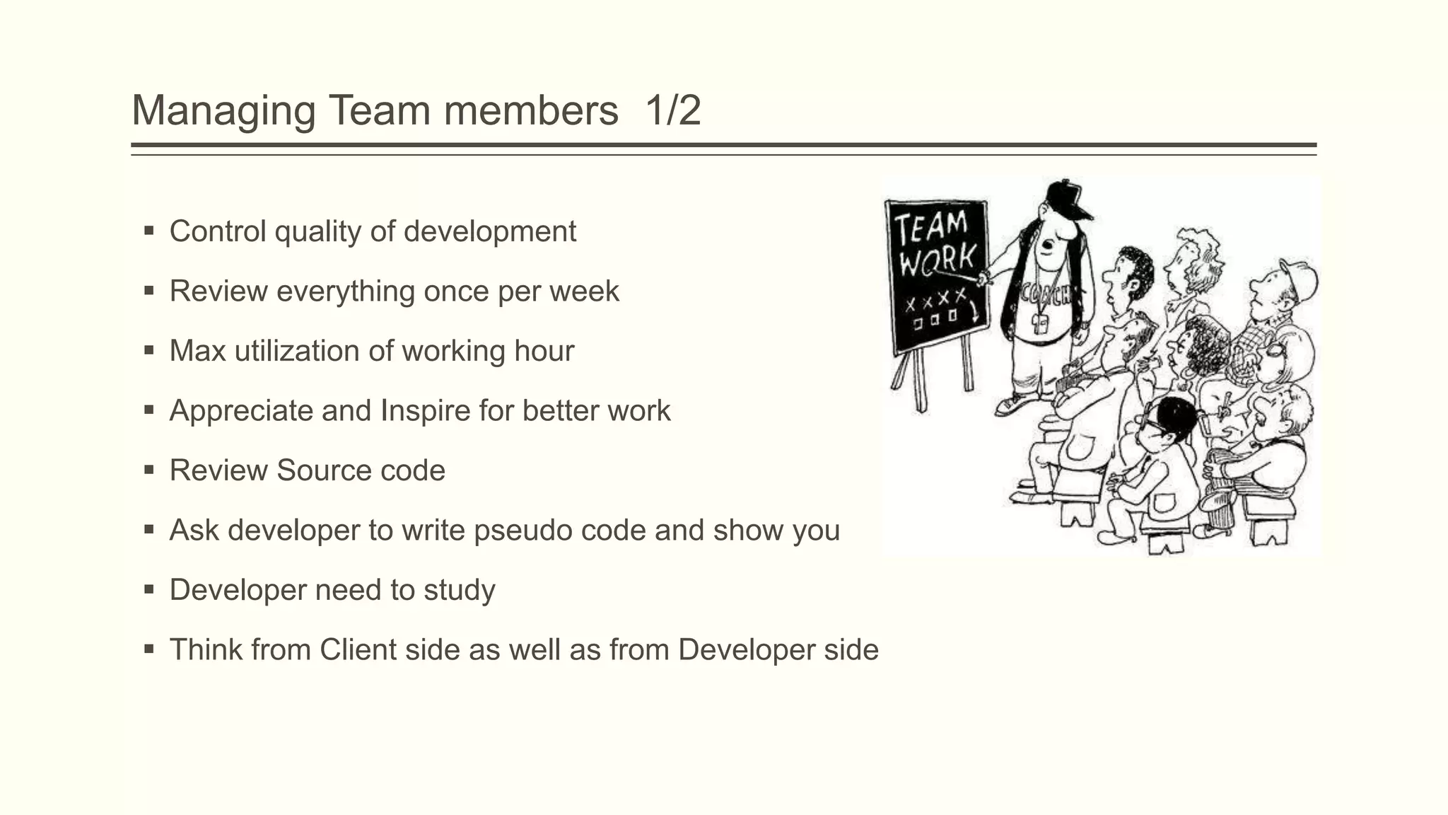 Managing Team members 1/2
 Control quality of development
 Review everything once per week
 Max utilization of working hour
 Appreciate and Inspire for better work
 Review Source code
 Ask developer to write pseudo code and show you
 Developer need to study
 Think from Client side as well as from Developer side
 