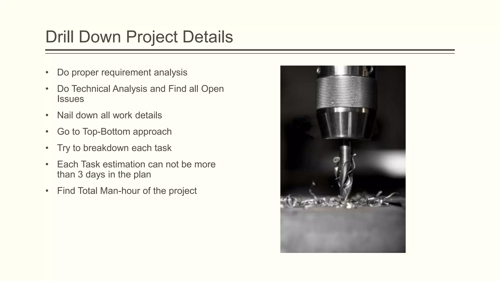 Drill Down Project Details
• Do proper requirement analysis
• Do Technical Analysis and Find all Open
Issues
• Nail down all work details
• Go to Top-Bottom approach
• Try to breakdown each task
• Each Task estimation can not be more
than 3 days in the plan
• Find Total Man-hour of the project
 