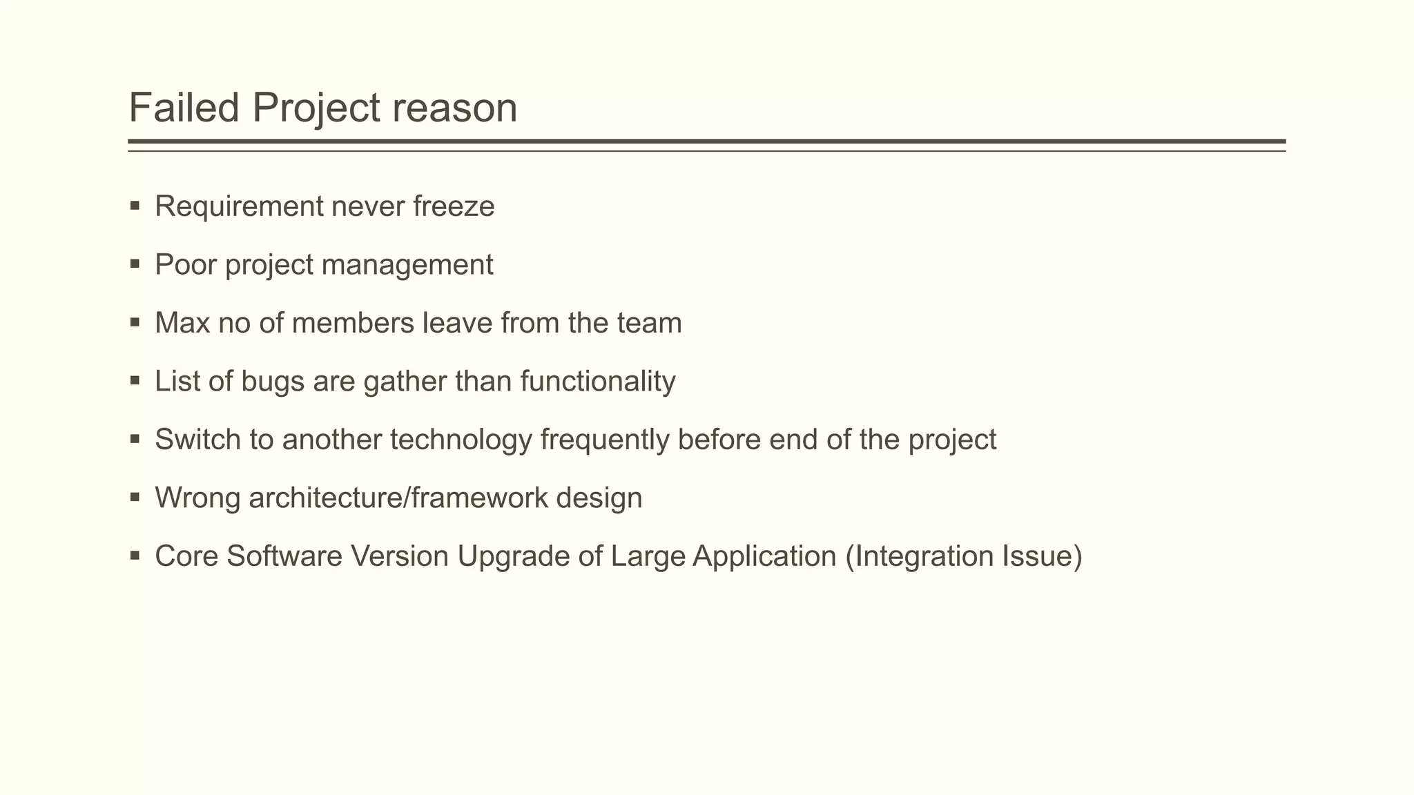 Failed Project reason
 Requirement never freeze
 Poor project management
 Max no of members leave from the team
 List of bugs are gather than functionality
 Switch to another technology frequently before end of the project
 Wrong architecture/framework design
 Core Software Version Upgrade of Large Application (Integration Issue)
 
