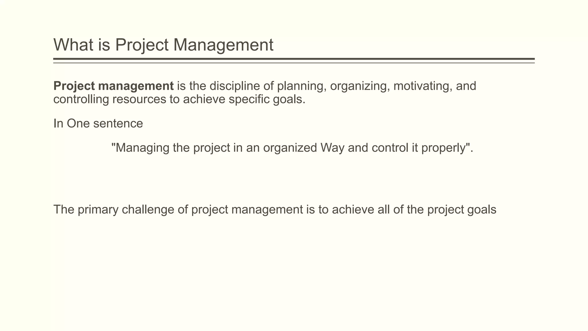 What is Project Management
Project management is the discipline of planning, organizing, motivating, and
controlling resources to achieve specific goals.
In One sentence
"Managing the project in an organized Way and control it properly".
The primary challenge of project management is to achieve all of the project goals
 
