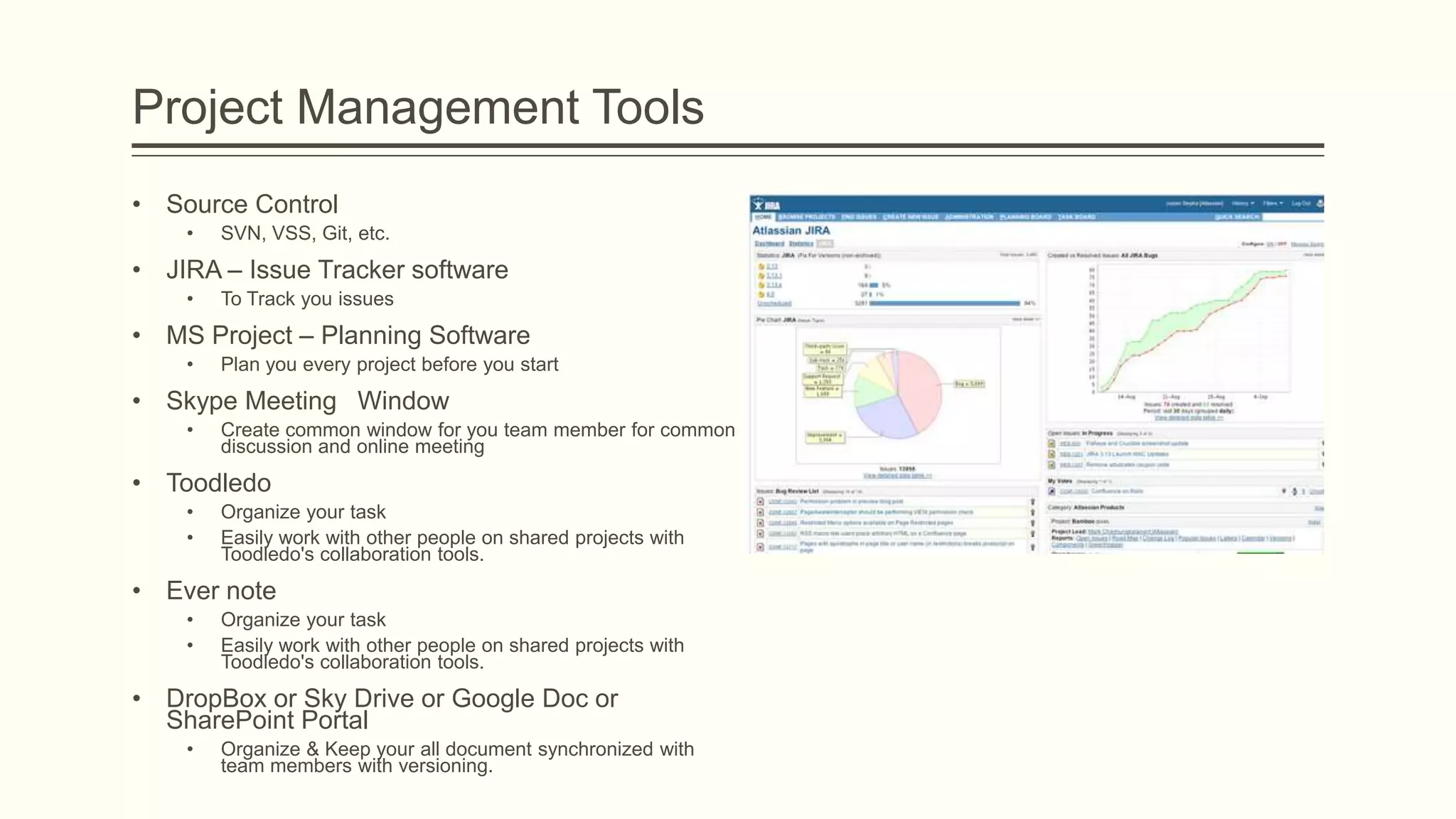 Project Management Tools
• Source Control
• SVN, VSS, Git, etc.
• JIRA – Issue Tracker software
• To Track you issues
• MS Project – Planning Software
• Plan you every project before you start
• Skype Meeting Window
• Create common window for you team member for common
discussion and online meeting
• Toodledo
• Organize your task
• Easily work with other people on shared projects with
Toodledo's collaboration tools.
• Ever note
• Organize your task
• Easily work with other people on shared projects with
Toodledo's collaboration tools.
• DropBox or Sky Drive or Google Doc or
SharePoint Portal
• Organize & Keep your all document synchronized with
team members with versioning.
 