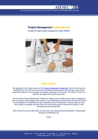 Project Management Toolkit Manual
                       A guide through project management within AIESEC




                                          Dear reader,
This document is the written version of the Project Management Toolkit Wiki, which can be found on
 MyAIESEC.net. You will find this document not being an exact copy of the wiki page, since certain
documents linked to in the wiki page, are already processed in this manual. The reason for this, is to
                            keep the wiki page well-organized and clear.

 The aim of this Project Management Toolkit is to collect a series of planning and team management
tools, in order for team leaders ( and members ) to carefully plan and track their activities. By offering
  a virtual platform on MyAIESEC.net and a printable version of the toolkit, I hope to reach as many
    team leaders as possible and learn them how to use these tools to extend their efficiency, time
                                    management and tracking skills…

 When referred to certain files, these can be found in the Attached Documents folder or downloaded
                                      directly from MyAIESEC.net.

                                                 Enjoy!




                 AIESEC UA – Room ABC.203 - Prinsstraat 13 – 2000 Antwerp – Belgium
                                www.aiesecua.be - +32 3 220 40 25
 