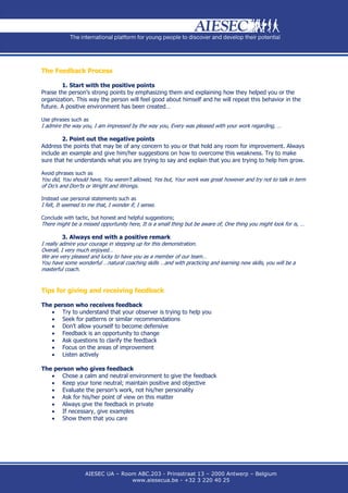 The Feedback Process

        1. Start with the positive points
Praise the person’s strong points by emphasizing them and explaining how they helped you or the
organization. This way the person will feel good about himself and he will repeat this behavior in the
future. A positive environment has been created…

Use phrases such as
I admire the way you, I am impressed by the way you, Every was pleased with your work regarding, …

        2. Point out the negative points
Address the points that may be of any concern to you or that hold any room for improvement. Always
include an example and give him/her suggestions on how to overcome this weakness. Try to make
sure that he understands what you are trying to say and explain that you are trying to help him grow.

Avoid phrases such as
You did, You should have, You weren’t allowed, Yes but, Your work was great however and try not to talk in term
of Do’s and Don’ts or Wright and Wrongs.

Instead use personal statements such as
I felt, It seemed to me that, I wonder if, I sense.

Conclude with tactic, but honest and helpful suggestions;
There might be a missed opportunity here, It is a small thing but be aware of, One thing you might look for is, …

          3. Always end with a positive remark
I really admire your courage in stepping up for this demonstration.
Overall, I very much enjoyed…
We are very pleased and lucky to have you as a member of our team…
You have some wonderful …natural coaching skills …and with practicing and learning new skills, you will be a
masterful coach.


Tips for giving and receiving feedback

The person who receives feedback
    Try to understand that your observer is trying to help you
    Seek for patterns or similar recommendations
    Don’t allow yourself to become defensive
    Feedback is an opportunity to change
    Ask questions to clarify the feedback
    Focus on the areas of improvement
    Listen actively

The person who gives feedback
    Chose a calm and neutral environment to give the feedback
    Keep your tone neutral; maintain positive and objective
    Evaluate the person’s work, not his/her personality
    Ask for his/her point of view on this matter
    Always give the feedback in private
    If necessary, give examples
    Show them that you care




                   AIESEC UA – Room ABC.203 - Prinsstraat 13 – 2000 Antwerp – Belgium
                                  www.aiesecua.be - +32 3 220 40 25
 