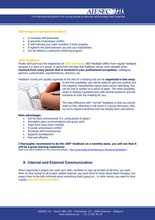 Advantages of personal feedback

        It increases self-awareness
        It prevents unnecessary conflict
        It will motivate your team members if done properly
        It tightens the band between you and your subordinate
        Can be linked to a personal mentoring program


360° feedback
Finally we’ll point out the importance of 360° feedback; 360° feedback differs from regular feedback
because it is done in a group. It starts from the idea that feedback will be more valuable when
received from every person that is involved in your professional occupation; colleagues,
partners, subordinates, representatives, directors, etc.

Feedback rounds are usually organized at the end of a meeting and can be organized in two ways.
                                    In the first possibility; you will be asked to give two positive and
                                    two negative characteristics about every person attending, this
                                    can be oral or written on a piece of paper. The other possibility
                                    exists in making a questionnaire with several questions and ask
                                    someone to chair the meeting for you.

                                             The main difference with “normal” feedback, is that you cannot
                                             react on this, otherwise it will resort in a group discussion. Also
                                             try not to repeat everything that has already been said before.

Main advantages:
    Can be done anonymously (f.e. using pieces of paper)
    Stimulates open communications and group spirit
    Input from every team member
    It avoids unnecessary conflict
    Increases self-consciousness
    Supports development
    Fast and effective

I thoroughly recommend to do this 360° feedback on a monthly basis, you will see that it
will be a great learning experience!
Read more about feedback on this e-learning website ( http://www.faculty.londondeanery.ac.uk/e-learning/feedback )




    9. Internal and External Communication

When organizing a project you want your team members to stay up-to-date at all time; you want
them to have access to all project related material, you want them to know about latest changes, you
expect them to be fully informed about everything that’s going on… in other words, you want to have
a good internal communication.




                    AIESEC UA – Room ABC.203 - Prinsstraat 13 – 2000 Antwerp – Belgium
                                   www.aiesecua.be - +32 3 220 40 25
 