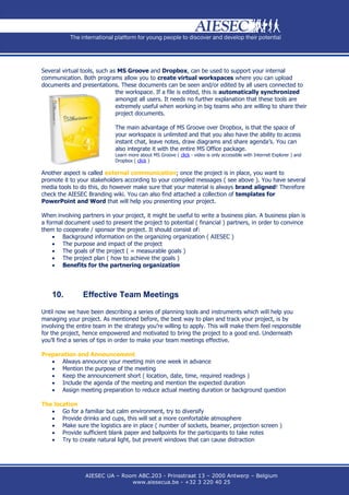 Several virtual tools, such as MS Groove and Dropbox, can be used to support your internal
communication. Both programs allow you to create virtual workspaces where you can upload
documents and presentations. These documents can be seen and/or edited by all users connected to
                              the workspace. If a file is edited, this is automatically synchronized
                              amongst all users. It needs no further explanation that these tools are
                              extremely useful when working in big teams who are willing to share their
                              project documents.

                             The main advantage of MS Groove over Dropbox, is that the space of
                             your workspace is unlimited and that you also have the ability to access
                             instant chat, leave notes, draw diagrams and share agenda’s. You can
                             also integrate it with the entire MS Office package.
                             Learn more about MS Groove ( click - video is only accessible with Internet Explorer ) and
                             Dropbox ( click )

Another aspect is called external communication; once the project is in place, you want to
promote it to your stakeholders according to your compiled messages ( see above ). You have several
media tools to do this, do however make sure that your material is always brand aligned! Therefore
check the AIESEC Branding wiki. You can also find attached a collection of templates for
PowerPoint and Word that will help you presenting your project.

When involving partners in your project, it might be useful to write a business plan. A business plan is
a formal document used to present the project to potential ( financial ) partners, in order to convince
them to cooperate / sponsor the project. It should consist of:
     Background information on the organizing organization ( AIESEC )
     The purpose and impact of the project
     The goals of the project ( = measurable goals )
     The project plan ( how to achieve the goals )
     Benefits for the partnering organization




    10.         Effective Team Meetings

Until now we have been describing a series of planning tools and instruments which will help you
managing your project. As mentioned before, the best way to plan and track your project, is by
involving the entire team in the strategy you’re willing to apply. This will make them feel responsible
for the project, hence empowered and motivated to bring the project to a good end. Underneath
you’ll find a series of tips in order to make your team meetings effective.

Preparation and Announcement
    Always announce your meeting min one week in advance
    Mention the purpose of the meeting
    Keep the announcement short ( location, date, time, required readings )
    Include the agenda of the meeting and mention the expected duration
    Assign meeting preparation to reduce actual meeting duration or background question

The location
    Go for a familiar but calm environment, try to diversify
    Provide drinks and cups, this will set a more comfortable atmosphere
    Make sure the logistics are in place ( number of sockets, beamer, projection screen )
    Provide sufficient blank paper and ballpoints for the participants to take notes
    Try to create natural light, but prevent windows that can cause distraction




                 AIESEC UA – Room ABC.203 - Prinsstraat 13 – 2000 Antwerp – Belgium
                                www.aiesecua.be - +32 3 220 40 25
 