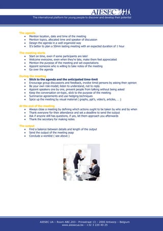 The agenda
    Mention location, date and time of the meeting
    Mention topics, allocated time and speaker of discussion
    Design the agenda in a well organized way
    It’s better to plan a 50min lasting meeting with an expected duration of 1 hour

The meeting starts
    Start on time, even if some participants are late!
    Welcome everyone, even when they’re late, make them feel appreciated
    Mention the purpose of the meeting and set expectations
    Appoint someone who is willing to take notes of the meeting
    Go over the agenda

During the meeting
    Stick to the agenda and the anticipated time-limit
    Encourage group discussions and feedback, involve timid persons by asking their opinion
    Be your own role-model; listen to understand, not to reply
    Appoint speakers one by one, prevent people from talking without being asked
    Keep the conversation on-topic, stick to the purpose of the meeting
    Summarize agreements and use hedging-techniques
    Spice up the meeting by visual material ( graphs, ppt’s, video’s, articles, … )

At the end of the meeting
     Always close a meeting by defining which actions ought to be taken by who and by when
     Thank everyone for their attendance and set a deadline to send the output
     Ask if anyone still has questions, if yes, let them approach you afterwards
     Thank the secretary for making notes

The output
    Find a balance between details and length of the output
    Send the output of the meeting asap
    Conclude a worklist ( see above )




                AIESEC UA – Room ABC.203 - Prinsstraat 13 – 2000 Antwerp – Belgium
                               www.aiesecua.be - +32 3 220 40 25
 