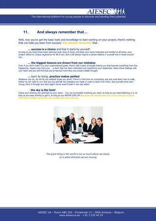 11.            And always remember that…

Well, now you’ve got the basic tools and knowledge to start working on your project, there’s nothing
that can hold you back from success! And always remember that…

          … success is a choice and that it starts by yourself!
As long as you keep these basic planning tools close at hand, and keep your team motivated and briefed at all times, your
project will be an unique experience for all of you. But it will always require a certain believe in yourself and in those around
you…

          … the biggest lessons are drawn from our mistakes
Even if you don’t make it to your organizational goals, there’s still a team of people behind you that learned something from this
happening, maybe even from you… a team that has been motivated and inspired by your leadership. Share these feelings with
your team and you will find that you’ve learned more than you would initially thought.

          … learn by doing; practice makes perfect
Whatever you do, do not let any setback break you down! There’s a first time for everything and one must learn how to walk,
before he can start to run. And yes you will fall, but mistakes are made in order to learn from them. Ask yourself what went
wrong, think it through and start again! Rome wasn’t build in one day either!

          … the sky is the limit!
Chase your dreams, live and lead by your vision… You can accomplish anything you want, as long as you keep believing in it, as
long as you keep striving to get it, as long as you NEVER GIVE UP! Because the people who are crazy enough to think
that they change the world, are usually the ones who do...




                               The great thing in the world is not so much where we stand,
                                           as in what direction we are moving




                     AIESEC UA – Room ABC.203 - Prinsstraat 13 – 2000 Antwerp – Belgium
                                    www.aiesecua.be - +32 3 220 40 25
 