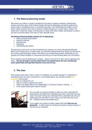 1. The Natural planning model

Many books are written on project management and ways to organize meetings, brainstorming
sessions and action plans. Each of these models will have its advantages and will be preferred by
certain writers, management gurus or corporate executives. The natural planning model is one of
these models, trying to find a way to structure random thoughts on a certain issue / project. The
reason why I chose this model, is not because it is better than other models, but because it is easy in
use and it structures ideas in the way our brain naturally works.

The Natural Planning Model consists of a 5-step phase:
    Define purpose and principles
    Outcome visioning
    Brainstorming
    Organizing
    Indentifying next actions

The basic idea is that once you have envisioned your outcome, your brain will automatically start
filling in the missing pieces. In other words, you will start thinking about those things you still have to
do in order to get the project realized. This will be your brainstorming session, afterwards you can
organize all of these thoughts in a structured way and you can start thinking about your first actions…

This is however only the beginning of a project… there’s a lot more to it, than merely organizing your
ideas… let’s go through a normal project flow from beginning to the end, introducing
some useful tools and tips that may be of any use for you.




    2. The idea

Every project starts with an idea, a vision or a challenge. As a project manager it is important to
understand where this idea is coming from. As mentioned above, you will have to define the
purpose of the project:
     Why is it relevant for us?
     Why do I want to organize this event?
     What is the added value for my stakeholders ( LC, Alumni, Partners, Trainees,… )
     Is the project based upon needs of society?


                            It is your task as a project manager to make your team understand all
                            these reasons and make them understand your idea, make them see your
                            vision! Your team will be more motivated if they understand why they are
                            putting their time and effort in this, if they are on the same line as you
                            are… it defines success and clarifies focus.

                            If you explain your project to others, always start with why you are
                            doing this… it will be easier for someone to accept an idea as relevant, if
                            they know your motivation.




                 AIESEC UA – Room ABC.203 - Prinsstraat 13 – 2000 Antwerp – Belgium
                                www.aiesecua.be - +32 3 220 40 25
 