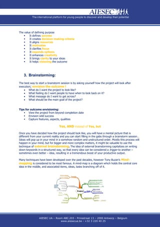 The value of defining purpose
       It defines success
       It creates decision-making criteria
       It aligns resources
       It motivates
       It clarifies focus
       It expands options
       It enhances creativity
       It brings clarity to your ideas
       It helps visioning the outcome




    3. Brainstorming:

The best way to start a brainstorm session is by asking yourself how the project will look after
execution; envision the outcome !
     What do I want the project to look like?
     What feeling do I want people to have when to look back on it?
     What message do I want to get across?
     What should be the main goal of the project?


Tips for outcome envisioning:
     View the project from beyond completion date
     Envision wild success
     Capture features, aspects, qualities

                                  Yes, AND instead of Yes, but

Once you have decided how the project should look like, you will have a mental picture that is
different from your current reality and you can start filling in the gabs through a brainstorm session…
Ideas will pop up in your mind in a somehow random and unstructured order. Mostly this process will
happen in your mind, but for bigger and more complex matters, it might be valuable to use the
technique of external brainstorming. The idea of external brainstorming capitalizes on writing
down keywords in a structured way, so that every idea can be considered a trigger to another –
sometimes even better – idea, resulting in a tremendous boost of your productive output.

Many techniques have been developed over the past decades, however Tony Buzan’s Mind-
mapping is considered to be most famous. A mind-map is a diagram which holds the central core
idea in the middle, and associated items, ideas, tasks branching off of it.




                 AIESEC UA – Room ABC.203 - Prinsstraat 13 – 2000 Antwerp – Belgium
                                www.aiesecua.be - +32 3 220 40 25
 
