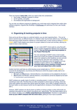 There are however some rules, which you need to take into consideration:
    Don’t judge, challenge, evaluate or criticize
    Go for quantity, not quality
    Put analyses and organization to background

You can also use software programs to digitalize your mind-maps and to integrate them within other
software programs. Programs like iMindMap or MindManager are well known for their user-friendly
interface.




    4. Organizing & tracking projects in time

Once you’ve put all your ideas on a external medium, you can start organizing them… This can be
done in several ways, on different levels or in whatever order may be most useful to you. Personally, I
think that every project should be outlined on a time-based level, in other words by making a GANTT
chart. GANTT charts display every phase of a project related to its start and end date, allowing the
reader to have a clear overview.

                                           You can create GANTT charts easily by using Microsoft
                                           Excel or project management software such as Microsoft
                                           Projects. You can find some planning templates in
                                           the Project Planning file.

                                           The main advantage of GANTT charts is that it easily
                                           allows you to track your project by showing which tasks
                                           have to be realized by which deadlines, by who and with
                                           which resources. But even more important, it also
                                           visualizes the implications when the deadline isn’t met.
                                           Therefore it seems useful to me to check your
                                           timetable before every meeting, to keep track of
                                           your team and adjust them when needed.

Another tool that could help you while drawing up your project plan is a SWOT analyses; it
accounts the developments, occurrences and influences to which the project is liable, both on an
internal as external level:
     Strengths and Weaknesses: internal influence ( circumstances can be adapted by the team )
     Opportunities and Threats: external influence ( circumstances cannot be adapted by the team
         f.e. overall decrease in governmental grants )


SWOT analyses are usually made of a similar or preceding project, in order to give the new team
something to start with. Therefore they are often composed in a final wrap-up meeting, where the
entire team gathers and shares their opinion about the project. This is often a valuable moment for
the team leader as well, because he/she has the opportunity to introduce a final feedback round ( see
later ).

However, SWOT analyses can also be drawn up before or during a project, as they will provide you
important information on your project’s boundaries and opportunities. The information gather out of
the analyses will allow you to better comprehend your environment. Therefore it is advisable to
draw up your SWOT analyses with the entire team, getting as much input as possible.




                 AIESEC UA – Room ABC.203 - Prinsstraat 13 – 2000 Antwerp – Belgium
                                www.aiesecua.be - +32 3 220 40 25
 