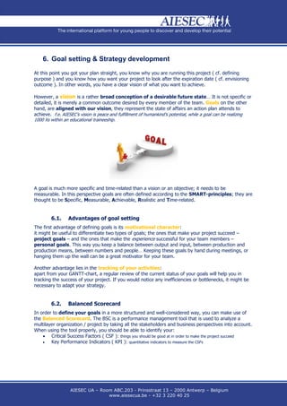 6. Goal setting & Strategy development

At this point you got your plan straight, you know why you are running this project ( cf. defining
purpose ) and you know how you want your project to look after the expiration date ( cf. envisioning
outcome ). In other words, you have a clear vision of what you want to achieve.

However, a vision is a rather broad conception of a desirable future state… It is not specific or
detailed, it is merely a common outcome desired by every member of the team. Goals on the other
hand, are aligned with our vision, they represent the state of affairs an action plan attends to
achieve. f.e. AIESEC’s vision is peace and fulfillment of humankind’s potential, while a goal can be realizing
1000 Xs within an educational traineeship.




A goal is much more specific and time-related than a vision or an objective; it needs to be
measurable. In this perspective goals are often defined according to the SMART-principles; they are
thought to be Specific, Measurable, Achievable, Realistic and Time-related.


        6.1.     Advantages of goal setting
The first advantage of defining goals is its motivational character:
it might be useful to differentiate two types of goals; the ones that make your project succeed –
project goals – and the ones that make the experience successful for your team members –
personal goals. This way you keep a balance between output and input, between production and
production means, between numbers and people… Keeping these goals by hand during meetings, or
hanging them up the wall can be a great motivator for your team.

Another advantage lies in the tracking of your activities:
apart from your GANTT-chart, a regular review of the current status of your goals will help you in
tracking the success of your project. If you would notice any inefficiencies or bottlenecks, it might be
necessary to adapt your strategy.


        6.2.     Balanced Scorecard
In order to define your goals in a more structured and well-considered way, you can make use of
the Balanced Scorecard. The BSC is a performance management tool that is used to analyze a
multilayer organization / project by taking all the stakeholders and business perspectives into account.
When using the tool properly, you should be able to identify your:
     Critical Success Factors ( CSF ): things you should be good at in order to make the project succeed
       Key Performance Indicators ( KPI ): quantitative indicators to measure the CSFs




                  AIESEC UA – Room ABC.203 - Prinsstraat 13 – 2000 Antwerp – Belgium
                                 www.aiesecua.be - +32 3 220 40 25
 